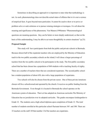 56


       Sometimes in describing an approach it is important to state what that methodology is

not. As such, phenomenology does not describe actual states of affaires that is it is not a science

of empirical facts. It goes beyond mere particulars. It cannot be used to show or to prove or

problem solve or seek solutions or to pursue winning strategies or tecniques. It is all about the

meaning and significance of the phenomena. Van Manen (1990)states ―Phenomenological

questions are meaning questions. they can be better or more deeply understood, so that on the

basis of this understanding, I may be able to act more thoughtfully in certain situations‖ (p.23).

Proposed Sample

       This study will have participants from both the public and private schools in Bermuda.

Because almost half of the expatraite teachers who are employed by the Ministry of Education

teach in the two public secondary schools on the island, I will chose a larger percentage of

teachers from the two public schools to be participants in the study. The first public secondary

school that has been chosen has a population of 860 students with a teaching faculty of eighty.

There are a number of teachers there that are considered expatriates. The second public school

has a student population of about 650, also with a large population of expatriates.

       Two schools will also be chosen from the private sector. One of these private instutions

chosen will be a schoolowned and operated by the church. It receives no public funding from the

Bermuda Government. Even though it is located in Bermuda the school operates on the

Americam system of education. That is,it has adopted an American curriculm.The Ministry of

Education has no jursidiction over its adopted curriculm. The grades encompass kindergarden to

Grade 12. The students earn a high school diploma upon completion of Grade 12. The total

number of students enrolled at this particular school fluctuate between 345 and 380. There are

32 teachers on the staff. Of that number 13of the teachers are expatriates.
 
