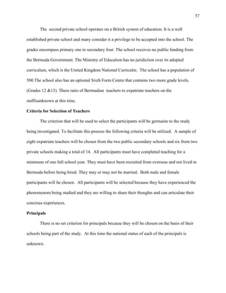 57


       The second private school operates on a British system of education. It is a well

established private school and many consider it a privilege to be accepted into the school. The

grades encompass primary one to secondary four. The school receives no public funding from

the Bermuda Government. The Ministry of Education has no juridiction over its adopted

curriculum, which is the United Kingdom National Curriculm. The school has a population of

500.The school also has an optional Sixth Form Centre that contains two more grade levels.

(Grades 12 &13). There ratio of Bermudian teachers to expatriate teachers on the

staffisunknown at this time.

Criteria for Selection of Teachers

       The criterion that will be used to select the participants will be germaine to the study

being investigated. To facilitate this process the following criteria will be utilized. A sample of

eight expatriate teachers will be chosen from the two public secondary schools and six from two

private schools making a total of 14. All participants must have completed teaching for a

minimum of one full school year. They must have been recruited from overseas and not lived in

Bermuda before being hired. They may or may not be married. Both male and female

participants will be chosen. All participants will be selected because they have experienced the

phenomenom being studied and they are willing to share their thoughts and can articulate their

concious experiences.

Principals

       There is no set criterion for principals because they will be chosen on the basis of their

schools being part of the study. At this time the national status of each of the principals is

unknown.
 