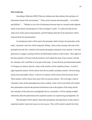 58


Data Gathering

       According to Merriam (2009),―Data are nothing more than ordinary bits and pieces of

information found in the environment.‖ ―They can be concrete and measurable… or invisible

and difficult.‖… ―Whether or not a bit of information becomes data in a research study depends

solely on the interest and perspective of the investigator‖ (p.85). To collect the data for this

study exact words, perceived perceptions, and felt feelings about the lived experiences will be

extracted from the chosenteachers.

       An introductory letter will be sent to the principals which will give the particulars of the

study. A personal interview will be requested. During a face-to-face meeting with each of the

principals from the four schools,I will reiterate the purpose and goals of my research. I will seek

permission to engage a meeting with the non-Bermudian teachers in their school. Once approval

has been granted, I will meet with the teachers.I will explain the focus of my research and ask

for volunteers who would like to to be part of the study. If more than the pre-determined number

of 14express an interest, then the names of the teachers will be randomly chosen. A total of

eight expatriate teachers will be chosen from the two public secondary schools, with four being

chosen from each public school. A total of six teachers will be chosen from the private sector.

Three teachers will be chosen from each of the two private schools. This will make a total of

14teachers. Once all the participants have been verified, a letter will be sent which will confirm

their participation and provide pertinent information such as the purpose of the study and the

time and place of the interviews (seeAppendix B).As a researcher, I will be seeking in-depth

information about the phenomenon the expatriate teachers are experiencing (seeAppendix D).

       The principals will be asked to share their perceptions and experiences as they relate to

expatriate teachers‘ perceived success or non-success. They will be asked to specify how they
 