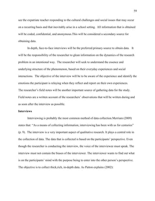 59


see the expatriate teacher responding to the cultural challenges and social issues that may occur

on a recurring basis and that inevitably arise in a school setting. All information that is obtained

will be coded, confidential, and anonymous.This will be considered a secondary source for

obtaining data.

       In depth, face-to-face interviews will be the preferred primary source to obtain data. It

will be the responsibility of the researcher to glean information on the dynamics of the research

problem in an intentional way. The researcher will seek to understand the essence and

underlying structure of the phenomenon, based on their everyday experiences and social

interactions. The objective of the interview will be to be aware of the experience and identify the

emotions the participant is relaying when they reflect and report on their own experiences.

The researcher‘s field notes will be another important source of gathering data for the study.

Field notes are a written account of the researchers‘ observations that will be written during and

as soon after the interview as possible.

Interviews

       Interviewing is probably the most common method of data collection.Merriam (2009)

states that: ―As a means of collecting information, interviewing has been with us for centuries‖

(p. 9). The interview is a very important aspect of qualitative research. It plays a central role in

the collection of data. The data that is collected is based on the participants‘ perspective. Even

though the researcher is conducting the interview, the voice of the interviewee must speak. The

interview must not contain the biases of the interviewer. The interviewer wants to find out what

is on the participants‘ mind with the purpose being to enter into the other person‘s perspective.

The objective is to collect thick,rich, in-depth data. As Patton explains (2002):
 