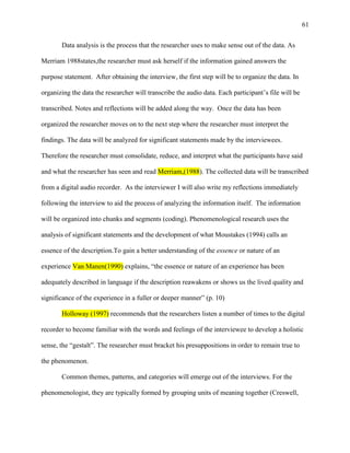 61


       Data analysis is the process that the researcher uses to make sense out of the data. As

Merriam 1988states,the researcher must ask herself if the information gained answers the

purpose statement. After obtaining the interview, the first step will be to organize the data. In

organizing the data the researcher will transcribe the audio data. Each participant‘s file will be

transcribed. Notes and reflections will be added along the way. Once the data has been

organized the researcher moves on to the next step where the researcher must interpret the

findings. The data will be analyzed for significant statements made by the interviewees.

Therefore the researcher must consolidate, reduce, and interpret what the participants have said

and what the researcher has seen and read Merriam,(1988). The collected data will be transcribed

from a digital audio recorder. As the interviewer I will also write my reflections immediately

following the interview to aid the process of analyzing the information itself. The information

will be organized into chunks and segments (coding). Phenomenological research uses the

analysis of significant statements and the development of what Moustakes (1994) calls an

essence of the description.To gain a better understanding of the essence or nature of an

experience Van Manen(1990) explains, ―the essence or nature of an experience has been

adequately described in language if the description reawakens or shows us the lived quality and

significance of the experience in a fuller or deeper manner‖ (p. 10)

       Holloway (1997) recommends that the researchers listen a number of times to the digital

recorder to become familiar with the words and feelings of the interviewee to develop a holistic

sense, the ―gestalt‖. The researcher must bracket his presuppositions in order to remain true to

the phenomenon.

       Common themes, patterns, and categories will emerge out of the interviews. For the

phenomenologist, they are typically formed by grouping units of meaning together (Creswell,
 