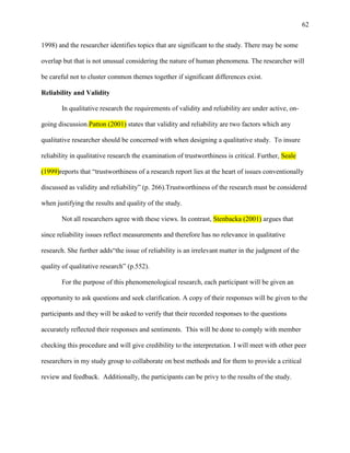 62


1998) and the researcher identifies topics that are significant to the study. There may be some

overlap but that is not unusual considering the nature of human phenomena. The researcher will

be careful not to cluster common themes together if significant differences exist.

Reliability and Validity

       In qualitative research the requirements of validity and reliability are under active, on-

going discussion.Patton (2001) states that validity and reliability are two factors which any

qualitative researcher should be concerned with when designing a qualitative study. To insure

reliability in qualitative research the examination of trustworthiness is critical. Further, Seale

(1999)reports that ―trustworthiness of a research report lies at the heart of issues conventionally

discussed as validity and reliability‖ (p. 266).Trustworthiness of the research must be considered

when justifying the results and quality of the study.

       Not all researchers agree with these views. In contrast, Stenbacka (2001) argues that

since reliability issues reflect measurements and therefore has no relevance in qualitative

research. She further adds―the issue of reliability is an irrelevant matter in the judgment of the

quality of qualitative research‖ (p.552).

       For the purpose of this phenomenological research, each participant will be given an

opportunity to ask questions and seek clarification. A copy of their responses will be given to the

participants and they will be asked to verify that their recorded responses to the questions

accurately reflected their responses and sentiments. This will be done to comply with member

checking this procedure and will give credibility to the interpretation. I will meet with other peer

researchers in my study group to collaborate on best methods and for them to provide a critical

review and feedback. Additionally, the participants can be privy to the results of the study.
 