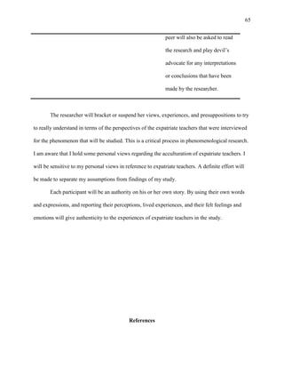65


                                                             peer will also be asked to read

                                                             the research and play devil‘s

                                                             advocate for any interpretations

                                                             or conclusions that have been

                                                             made by the researcher.



       The researcher will bracket or suspend her views, experiences, and presuppositions to try

to really understand in terms of the perspectives of the expatriate teachers that were interviewed

for the phenomenon that will be studied. This is a critical process in phenomenological research.

I am aware that I hold some personal views regarding the acculturation of expatriate teachers. I

will be sensitive to my personal views in reference to expatriate teachers. A definite effort will

be made to separate my assumptions from findings of my study.

       Each participant will be an authority on his or her own story. By using their own words

and expressions, and reporting their perceptions, lived experiences, and their felt feelings and

emotions will give authenticity to the experiences of expatriate teachers in the study.




                                            References
 