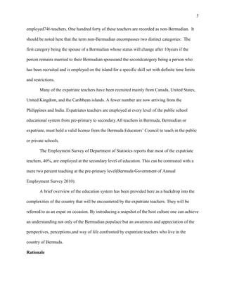 3


employed746 teachers. One hundred forty of these teachers are recorded as non-Bermudian. It

should be noted here that the term non-Bermudian encompasses two distinct categories: The

first category being the spouse of a Bermudian whose status will change after 10years if the

person remains married to their Bermudian spouseand the secondcategory being a person who

has been recruited and is employed on the island for a specific skill set with definite time limits

and restrictions.

       Many of the expatriate teachers have been recruited mainly from Canada, United States,

United Kingdom, and the Caribbean islands. A fewer number are now arriving from the

Philippines and India. Expatriates teachers are employed at every level of the public school

educational system from pre-primary to secondary.All teachers in Bermuda, Bermudian or

expatriate, must hold a valid license from the Bermuda Educators‘ Council to teach in the public

or private schools.

       The Employment Survey of Department of Statistics reports that most of the expatriate

teachers, 40%, are employed at the secondary level of education. This can be contrasted with a

mere two percent teaching at the pre-primary level(Bermuda Government of Annual

Employment Survey 2010).

       A brief overview of the education system has been provided here as a backdrop into the

complexities of the country that will be encountered by the expatriate teachers. They will be

referred to as an expat on occasion. By introducing a snapshot of the host culture one can achieve

an understanding not only of the Bermudian populace but an awareness and appreciation of the

perspectives, perceptions,and way of life confronted by expatriate teachers who live in the

country of Bermuda.

Rationale
 
