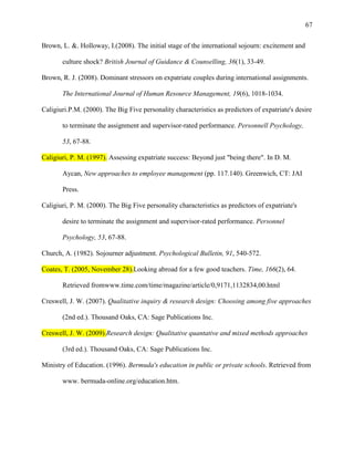 67


Brown, L. &. Holloway, I.(2008). The initial stage of the international sojourn: excitement and

       culture shock? British Journal of Guidance & Counselling, 36(1), 33-49.

Brown, R. J. (2008). Dominant stressors on expatriate couples during international assignments.

       The International Journal of Human Resource Management, 19(6), 1018-1034.

Caligiuri.P.M. (2000). The Big Five personality characteristics as predictors of expatriate's desire

       to terminate the assignment and supervisor-rated performance. Personnell Psychology,

       53, 67-88.

Caligiuri, P. M. (1997). Assessing expatriate success: Beyond just "being there". In D. M.

       Aycan, New approaches to employee management (pp. 117.140). Greenwich, CT: JAI

       Press.

Caligiuri, P. M. (2000). The Big Five personality characteristics as predictors of expatriate's

       desire to terminate the assignment and supervisor-rated performance. Personnel

       Psychology, 53, 67-88.

Church, A. (1982). Sojourner adjustment. Psychological Bulletin, 91, 540-572.

Coates, T. (2005, November 28).Looking abroad for a few good teachers. Time, 166(2), 64.

       Retrieved fromwww.time.com/time/magazine/article/0,9171,1132834,00.html

Creswell, J. W. (2007). Qualitative inquiry & research design: Choosing among five approaches

       (2nd ed.). Thousand Oaks, CA: Sage Publications Inc.

Creswell, J. W. (2009).Research design: Qualitative quantative and mixed methods approaches

       (3rd ed.). Thousand Oaks, CA: Sage Publications Inc.

Ministry of Education. (1996). Bermuda's education in public or private schools. Retrieved from

       www. bermuda-online.org/education.htm.
 