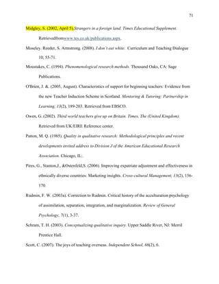 71


Midgley, S. (2002, April 5).Strangers in a foreign land. Times Educational Supplement.

       Retrievedfromwww.tes.co.uk/publications.aspx.

Moseley. Reeder, S. Armstrong. (2008). I don’t eat white. Curriculum and Teaching Dialogue

       10, 55-71.

Moustakes, C. (1994). Phenomenological research methods. Thousand Oaks, CA: Sage

       Publications.

O'Brien, J. &. (2005, August). Characteristics of support for beginning teachers: Evidence from

       the new Teacher Induction Scheme in Scotland. Mentoring & Tutoring: Partnership in

       Learning, 13(2), 189-203. Retrieved from EBSCO.

Owen, G. (2002). Third world teachers give up on Britain. Times, The (United Kingdom).

       Retrieved from UK/EIRE Reference center.

Patton, M. Q. (1985). Quality in qualitative research: Methodological principles and recent

       developments invited address to Division J of the American Educational Research

       Association. Chicago, IL:.

Pires, G., Stanton,J., &Ostenfeld,S. (2006). Improving expatriate adjustment and effectiveness in

       ethnically diverse countries: Marketing insights. Cross-cultural Management, 13(2), 156-

       170.

Rudmin, F. W. (2003a). Correction to Rudmin. Critical history of the acculturation psychology

       of assimilation, separation, integration, and marginalization. Review of General

       Psychology, 7(1), 3-37.

Schram, T. H. (2003). Conceptualizing qualitative inquiry. Upper Saddle River, NJ: Merril

       Prentice Hall.

Scott, C. (2007). The joys of teaching overseas. Independent School, 66(2), 6.
 