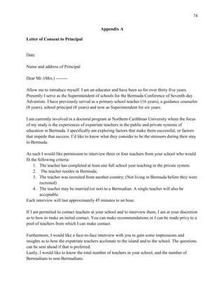 74


                                           Appendix A

Letter of Consent to Principal


Date

Name and address of Principal

Dear Mr./(Mrs.) --------

Allow me to introduce myself. I am an educator and have been so for over thirty five years.
Presently I serve as the Superintendent of schools for the Bermuda Conference of Seventh-day
Adventists. I have previously served as a primary school teacher (16 years), a guidance counselor
(8 years), school principal (8 years) and now as Superintendent for six years.

I am currently involved in a doctoral program at Northern Caribbean University where the focus
of my study is the experiences of expatriate teachers in the public and private systems of
education in Bermuda. I specifically am exploring factors that make them successful, or factors
that impede that success. I‘d like to know what they consider to be the stressors during their stay
in Bermuda.

As such I would like permission to interview three or four teachers from your school who would
fit the following criteria:
     1. The teacher has completed at least one full school year teaching in the private system.
     2. The teacher resides in Bermuda;
     3. The teacher was recruited from another country; (Not living in Bermuda before they were
         recruited)
     4. The teacher may be married (or not) to a Bermudian. A single teacher will also be
         acceptable.
Each interview will last approximately 45 minutes to an hour.

If I am permitted to contact teachers at your school and to interview them, I am at your discretion
as to how to make an initial contact. You can make recommendations or I can be made privy to a
pool of teachers from which I can make contact.

Furthermore, I would like a face-to-face interview with you to gain some impressions and
insights as to how the expatriate teachers acclimate to the island and to the school. The questions
can be sent ahead if that is preferred.
Lastly, I would like to know the total number of teachers in your school, and the number of
Bermudians to non-Bermudians.
 