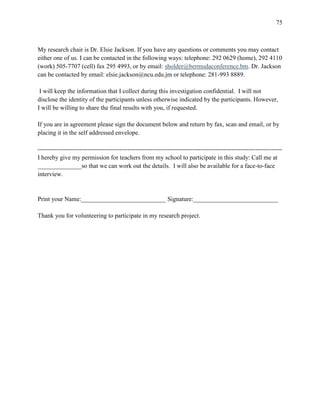 75



My research chair is Dr. Elsie Jackson. If you have any questions or comments you may contact
either one of us. I can be contacted in the following ways: telephone: 292 0629 (home), 292 4110
(work) 505-7707 (cell) fax 295 4993, or by email: sholder@bermudaconference.bm. Dr. Jackson
can be contacted by email: elsie.jackson@ncu.edu.jm or telephone: 281-993 8889.

 I will keep the information that I collect during this investigation confidential. I will not
disclose the identity of the participants unless otherwise indicated by the participants. However,
I will be willing to share the final results with you, if requested.

If you are in agreement please sign the document below and return by fax, scan and email, or by
placing it in the self addressed envelope.

---------------------------------------------------------------------------------------------------------------------
I hereby give my permission for teachers from my school to participate in this study: Call me at
______________so that we can work out the details. I will also be available for a face-to-face
interview.


Print your Name:___________________________ Signature:___________________________

Thank you for volunteering to participate in my research project.
 