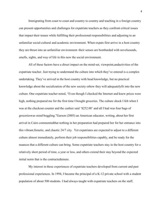 4


       Immigrating from coast to coast and country to country and teaching in a foreign country

can present opportunities and challenges for expatriate teachers as they confront critical issues

that impact their tenure while fulfilling their professional responsibilities and adjusting to an

unfamiliar social-cultural and academic environment. When expats first arrive in a host country

they are thrust into an unfamiliar environment–their senses are bombarded with novelsounds,

smells, sights, and way of life in this new the social environment.

       All of these factors have a direct impact on the mind-set, viewpoint,andactivities of the

expatriate teacher. Just trying to understand the culture into which they‘ve entered is a complex

undertaking. They‘ve arrived in the host country with head knowledge, but no practical

knowledge about the socialization of the new society orhow they will adequatelyfit into the new

culture. One expatriate teacher noted, ―Even though I checked the Internet and knew prices were

high, nothing prepared me for the first time I bought groceries. The culture shock I felt when I

was at the checkout counter and the cashier said ‗$252.00‘ and all I had was four bags of

grocerieswas mind boggling.‖Garson (2005) an American educator, writing, about her first

arrival in Cairo commentedthat nothing in her preparation had prepared her for her entrance into

this vibrant,frenetic, and chaotic 24/7 city. Yet expatriates are expected to adjust to a different

culture almost immediately, perform their job responsibilities capably, and be ready for the

nuances that a different culture can bring. Some expatriate teachers stay in the host country for a

relatively short period of time, a year or less, and others extend their stay beyond the expected

initial norm that is the contractedtenure.

       My interest in these experiences of expatriate teachers developed from current and past

professional experiences. In 1994, I became the principal of a K-12 private school with a student

population of about 500 students. I had always taught with expatriate teachers on the staff,
 