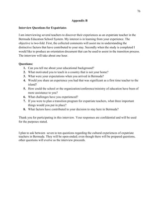 76


                                           Appendix B

Interview Questions for Expatriates

I am interviewing several teachers to discover their experiences as an expatriate teacher in the
Bermuda Education School System. My interest is in learning from your experience. The
objective is two-fold. First, the collected comments will assist me in understanding the
distinctive factors that have contributed to your stay. Secondly when the study is completed I
would like to produce an orientation document that can be used to assist in the transition process.
The interview will take about one hour.

Questions:
  1. Can you tell me about your educational background?
  2. What motivated you to teach in a country that is not your home?
  3. What were your expectations when you arrived in Bermuda?
  4. Would you share an experience you had that was significant as a first time teacher to the
      island?
  5. How could the school or the organization/conference/ministry of education have been of
      more assistance to you?
  6. What challenges have you experienced?
  7. If you were to plan a transition program for expatriate teachers, what three important
      things would you put in place?
  8. What factors have contributed to your decision to stay here in Bermuda?

Thank you for participating in this interview. Your responses are confidential and will be used
for the purposes stated.


I plan to ask between seven to ten questions regarding the cultural experiences of expatriate
teachers in Bermuda. They will be open-ended; even though there will be prepared questions,
other questions will evolve as the interview proceeds.
 