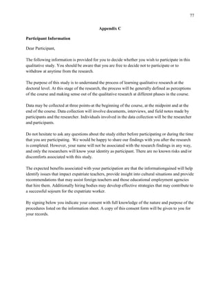 77


                                           Appendix C

Participant Information

Dear Participant,

The following information is provided for you to decide whether you wish to participate in this
qualitative study. You should be aware that you are free to decide not to participate or to
withdraw at anytime from the research.

The purpose of this study is to understand the process of learning qualitative research at the
doctoral level. At this stage of the research, the process will be generally defined as perceptions
of the course and making sense out of the qualitative research at different phases in the course.

Data may be collected at three points-at the beginning of the course, at the midpoint and at the
end of the course. Data collection will involve documents, interviews, and field notes made by
participants and the researcher. Individuals involved in the data collection will be the researcher
and participants.

Do not hesitate to ask any questions about the study either before participating or during the time
that you are participating. We would be happy to share our findings with you after the research
is completed. However, your name will not be associated with the research findings in any way,
and only the researchers will know your identity as participant. There are no known risks and/or
discomforts associated with this study.

The expected benefits associated with your participation are that the informationgained will help
identify issues that impact expatriate teachers, provide insight into cultural situations and provide
recommendations that may assist foreign teachers and those educational employment agencies
that hire them. Additionally hiring bodies may develop effective strategies that may contribute to
a successful sojourn for the expatriate worker.

By signing below you indicate your consent with full knowledge of the nature and purpose of the
procedures listed on the information sheet. A copy of this consent form will be given to you for
your records.
 