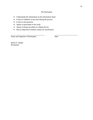 78


                                        The Participant

       Understands the information on the information sheet
       Is free to withdraw at any time during the process
       Is free to ask questions
       Agrees to participate in the study
       Agrees to being recorded on a digital device
       Has no objection to further contact for clarification

_____________________________________                     _________________________
Name and Signature of Participant                         Date


Sheila V. Holder
Researcher
 
