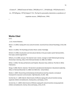 79


     (Cranton P. , 2006)(Clement & Outlaw, 2002)(Rose R. C., 2010)(Hough, 1992)(Stachowski L.

     &., 1997)(Digman, 1997)(Caligiuri P. M., The big five personality charististics as predictors of

                                expatriate success., 2000)(Forster, 1994)
ii




Works Cited
(n.d.).

. (n.d.). Human Relations .

Ward, C. A. (2001). Coping with cross-cultural transition. Journal of Cross-Cultural Psychology, 32 (5), 636
- 642.

Ward, C. B. (2001). The Psychology of Culture Shock. London: Routledge.

Wichert, R. (1996). Acculturation and intercultural identity in the post-modern world. Retrieved 2011,
from www. wichert.org/icid.html

Williams, A. &. (2002, January). The induction tutor: mentor, manager or both? Mentoring & tutoring:
Partnership in learning, 10(1), 35-46. Retrieved October 22, 2008, from EBSCO.

White, E. (1939). The Story of Patriarchs and Prophets. Mountain View, California: The Ellen G. White
Publications.

Wong, H. (2002, March). Induction: The best form of professional development. Educational Leadership,
59(3), 52. Retrieved November 15, 2008, from MAS Ultra - School Edition.

Woods, C. (2007). Researching and developing interdisciplinary teaching: towards a conceptual
framework for classroom communication. High Education, 54, 853 - 866.

Van Der Zee, K. I. (2007, March). Determinants of effective coping with cultural transition among
expatriate children and adolescents. Anxiety,Stress, and Coping , 25-45.

Van der Zee, K. I. (2007). Determinants of effective coping with cultural transition among expatriate
children and adolescents. Anxirty, Stress and Coping , 20 (1), 25-45.
 