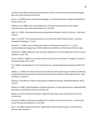 80

Van Manen, M. (1990). Researching lived experience: Human science for an action sensitive pedagogy.
New York: Stste University of New York.

Varner, I. &. (2005). Role of cultural self-knowledge in successful expatriation. Singapore Management
Review, 27 (1), 1-24.

Adelman, M. B. (1988). Cross-cultural adjustment: A theoretical perspective on social support.
International Journal of Intercultural Relations, 12, 183-204.

Adler, N. J. (2001). International dimension of organizational behavior. (4th ed.). Cincinati , Ohio: South-
Western.

Adler, P. S. (1975). "The Transitional Experience: An Alternative View of Cultural Shock". Journal of
Humanistic Psychology, 15, 13-23.

Albrecht, T. L. (1987). Communicating social support: A theoretical perspective. In T. L. (Eds.),
Communicating social support (pp. 18-40). Newbury Park, California, United States of America: Sage.

Ashford, B. E. (1998). Socialization and newcomer adjustment: The role of organization content. Human
Relations, 51, 897- 926.

Armes K. Ward, C. (1989). Cross-cultural transitions and sojourner adjustment in Singapore. Journal of
Social Psychology, 129, 273-275.

B., G. (2005). Teaching Abroad: A Cross Cultural Journey. Journal of Education for Business, 80 (6), 322-
327.

Babiker, I. C. (1980). The measurement of cultural distance and its relationship to medical consultations,
symptomatology and examination of performance of overseas students at Edinburgh University. Social
Psychiatry, 15, 109-116.

Bandura, A. Self-efficacy: Toward a unifying theory of behavioral change. Psychological Review, 84 (2),
191-215.

Bandura, A. (1986). Social foundations of thought and action: a social cognitive theory. Englewood Cliffs,
New Jersey, United States of America: Prentice-Hall.

Bandura, A. (1977). Social learning theory. Englewood Cliffs, New Jersey, United States of America:
Prentice-Hall.

Bennett, M. (1986). A developmental approach to training for intercultural sensitivity. . International
Journal of Intercultural Relations, 10, 179-196.

Best, J. W. (1998). Research in education. Eighth Edition. Boston, Massachusettes, United States of
America: Allyn and Bacon.
 