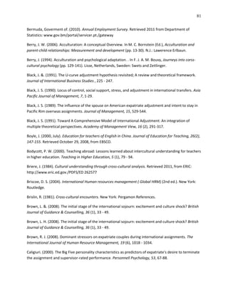 81

Bermuda, Goverment of. (2010). Annual Employment Survey. Retrieved 2011 from Department of
Statistics: www.gov.bm/portal/servicer.pt./gateway

Berry, J. W. (2006). Acculturation: A conceptual Overview. In M. C. Bornstein (Ed.), Acculturation and
parent-child relationships: Measurement and development (pp. 13-30). N.J.: Lawerence Erlbaun.

Berry, J. (1994). Acculturation and psychological adaptation. . In F. J. A. M. Bouvy, Journeys into corss-
cultural psychology (pp. 129-141). Lisse, Netherlands, Sweden: Swets and Zeitlinger.

Black, J. &. (1991). The U-curve adjustment hypothesis revisited; A review and theoretical framework.
Journal of International Business Studies , 225 - 247.

Black, J. S. (1990). Locus of control, social support, stress, and adjustment in international transfers. Asia
Pacific Journal of Management, 7, 1-29.

Black, J. S. (1989). The influence of the spouse on American expatriate adjustment and intent to stay in
Pacific Rim overseas assignments. Journal of Management, 15, 529-544.

Black, J. S. (1991). Toward A Comprehensive Model of International Adjustment: An integration of
multiple theoretical perspectives. Academy of Management View, 16 (2), 291-317.

Boyle, J. (2000, July). Education for teachers of English in China. Journal of Education for Teaching, 26(2),
147-155. Retrieved October 29, 2008, from EBSCO.

Bodycott, P. W. (2000). Teaching abroad: Lessons learned about intercultural understanding for teachers
in higher education. Teaching in Higher Education, 5 (1), 79 - 94.

Briere, J. (1984). Cultural understanding through cross-cultural analysis. Retrieved 2011, from ERIC:
http://www.eric.ed.gov./PDFS/ED 262577

Briscoe, D. S. (2004). International Human resources management ( Global HRM) (2nd ed.). New York:
Routledge.

Brislin, R. (1981). Cross-cultural encounters. New York: Pergamon References.

Brown, L. &. (2008). The initial stage of the international sojourn: excitement and culture shock? British
Journal of Guidance & Counselling, 36 (1), 33 - 49.

Brown, L. H. (2008). The initial stage of the international sojourn: excitement and culture shock? British
Journal of Guidance & Counselling, 36 (1), 33 - 49.

Brown, R. J. (2008). Dominant stressors on expatriate couples during international assignments. The
International Journal of Human Resource Management, 19 (6), 1018 - 1034.

Caligiuri. (2000). The Big Five personality characteristics as predictors of expatriate's desire to terminate
the assignment and supervisor-rated performance. Personnell Psychology, 53, 67-88.
 