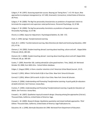 82

Caligiuri, P. M. (1997). Assessing expatriate success: Beyong just "being there.". In D. M. Aycan, New
approaches to employee management (p. 117.140). Greenwich, Connecticut, United States of America:
JAI Press.

Caligiuri, P. M. (2000). The Big Five personality characteristics as predictors of expatriate's desire to
terminate the assignment and supervisor-rated performance. Personnel Psychology, 53, 67-88.

Caligiuri, P. M. (2000). The big five personality charististics as predictors of expatriate success.
Personality Psychology, 53, 67-88.

Church, A. (1982). Sojourner Adjustment. Psychological Bulletin, 91, 540 - 572.

Clark, C. (1993, Spring). Transformational Learning.

Clark, M. C. (1993). Transformational Learning. New Directions for Adult and Continuing Education, 1993
(57), 47-56.

Clement, C. M. (2002). Student teaching abroad: Learning about teaching, culture and self. . Kappa Delta
Pi Record, 38 (4), 180-183.

Clement, M. C. (2000). Student teaching abroad : Learning about teaching culture and self. Kappa Delta
Pi Record, 38, pp. 180-183.

Coates, T. (2005, November 28). Looking abroad for a few good teachers. Time, 166(2), 64. Retrieved
October 29, 2008, from MAS Ultra - School Edition database.

Colgan, C. (August 2004). Is there a teacher retention crisis? American School Board Journal , 22-25.

Conrad, P. (1991). Where I Fell to Earth A life in Four Cities. New York: Simon & Schuster.

Conrad, P. (1991). Where I fell to earth: A Life in Four Cities. New York: Simon & Schuster.

Cranton, P. (2006). Understanding and Promoting Transformative Learning: A quick guide for educators
of adults (2nd ed.). San Francisco: Jossey-Bass.

Cranton, P. (1994). Understanding and Promoting Transformational Learning: A guide for Educators of
Adults. San Francisco: Jossey-Bass.

Creswell, J. W. (2007). Qualitative inquiry & research design: Choosing among five approaches (2nd ed.).
Thousand Oaks, California, United States of America: Sage.

Creswell, J. W. (2009). Research Design: Qualitative quantative and mixed methods approaches. Third
Edition. Thousand Oaks, California, United States of America: Sage Publications Inc.

Education, M. o. (1996). Bermuda Education Act 1996. Retrieved from Department of Education.
 