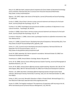 83

Davis, N. &. (2005 йил April). Inttionercultural competence for future leaders of educational technology
and its evaluation. Retrieved 2012 йил 15-January from Interactive Educational Multimedia:
http://www. ub.edu./multimedia/iem

Digman, J. M. (1997). Higher order factors of the big five. Journal of Personality and Social Psychology,
73, 1246-1256.

Furnha, A. (2000). Culture Shock: Literature review, personal statement and relevance for the South
Pacific. Journal of Pacific Rim Psychology, 4 (2), 87 - 94.

Furnham, A. &. (1995). Psychological and socioculturals variables as predictors of adjustment in cross-
cultural transitions. . Psychologia, 38, 238-251.

Furnham, A. (2000). Culture Shock: Literature review, personal statement and relevance for the South
Pacific. Journal of Pacific Rim Psychology, 4 (2), 87 - 94.

Furmham A. & Bocher, S. (1986). Culture shock: psychological reactions to unfamiliar environments. New
York: Methuen & Co.

Fantini, A. E. (2000). A Central Concern: Developing Intercultural Competence. Retrieved May 2011, from
http://www.sit.edu/SIT OccasionalPapers/feil_appendix_f.pdf

Fantini, A. E. (22). A central concern:Developing intercultural competence. Retrieved 2010 йил 18-
September from SIT Occasional Papers, Issue no. 1:
http.//www.sit.edu/publishers/docs/compentence.pdf

Farrell, M. (2003, September 26). Racism exposed in secondaries. Retrieved October 29, 2008, from
Professional Development Collection.

Finsterbusch, K. (2009). Annual Editions: Sociology. Boston: Mc-graw-Hill.

Firmin, M. W. (2008). Extrinsic Factors Affecting Overseas Student Teaching. Journal of Ethonographic &
Qualitative Research, 2, 91 - 99.

Firmin, M. M. (2007). Intrinsic factors affecting overseas student teaching. Education 128, 138-147. Phi
Delta Kappan, 88(5), 368-373. Retrieved October 29, 2008, from Professional Development Collection.

Fletcher, S. &. (2004, December). Developing effective beginning teachers through mentor-based
induction. Mentoring & Tutoring: Partnership in Learning, 12(3), 321-333. Retrieved October 22, 2008,
from EBSCO.

Forbes, K. (2011, June June). Bermuda's Education in Public or Private Schools. Retrieved August 15, 1,
from Welcome to Bermuda: www.bermuda-online.org/education.htm

Forster, N. (1994). The forgotten employers? The experiences of expatriates staff returning to the UK. .
MThe international journal of Human Resource Management, 5 (2), 405-425.
 