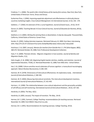 84

Friedman, T. L. (2006). The world is flat: A brief history of the twenty-first century. New York, New York,
United States of American: Farrar, Straus and Giroux.

Guihermes Pires, J. (1994). Improving expatriate adjustment and effectivemess in ethnically diverse
countries marketing insights. Cross Cultural Management: An International Journal, 13 (2), 156 - 170.

Gallahon, J. T. (1963). An extension of the u-curve hypothesis. Journal of Social Issues., 19 (3), 33-47.

Garson, B. (2005). Teaching Abroad: A Cross-Cultural Journey. Journal of Education for Business, 80 (6),
322-327.

Glatthorn, A. A. (2005). Writing the winning thesis or dissertations: A step-by-step guide. Thousand Oaks,
California, United States of America: Corwin Press.

Gorden, R. (1992). Coding interview responses. Retrieved February 12, 2009, from Basic interviewing
skills: http://74.125.47.132/search?q=cache:J3uhpO9yU0QJ:www.indiana.edu/~educy520/

Hutchison, C. &. (2007, January). Mentors for teachers from Outside the U. S. Phi Delta Kappan, 88(5),
368-373. Retrieved October 29, 2008, from Professional Development Collection.

Hack, P. D. (2009). Thematic Articles - Migrants integration in host societies. Journal of Identity and
Migration Studies, 3 (1).

Hahs-Vaughn, D. &. (2008, Fall). Beginning English teacher attrition, mobility, and retention. Journal of
Experimental Education, 77(34), 21. Retrieved November 15, 2008, from MAS Ultra - School Edition.

Han, S. &. (2008). Culture-sensitive neural substrates of human cognition: a transcultural neuroimaging
approach. Nature Reviews Neuroscience, 9, 646- 659.

Hammer, M. R. (1978). Dimensionss of intercultural effectiveness: An exploratory study. . International
Journal of Intercultural Relations, 2, 382-392.

Hammer, M. R. (2003). Measuring intercultural sensitivity :The intercultural development inventory .
International Journal of Intercultural Relations, 27, 421-443.

Harrison, J. K. (1996). The relationship between cross-cultural adjustment and the personality variables
of self-efficacy and self monitoring. International Journal of Intercultural Relations , 20 (2), 167-182.

Hendricks, B. (2003). The Way. 42(1) .

Hendricks, B. (2003, January). The impact of transition. The Way , 34-43.

Herman, W. E. (1991, Summer). College Teaching: recommendations for teaching overseas. Retrieved
November 14, 2009, from EBSCO: http://ns2.ncu.edu

Herman, W. E. (1991). Recommendations for teaching overseas. College Teaching, 39 (3).
 
