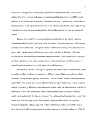5


however,as a principal I was immediately confronted with expatriate teachers on a different

echelon. One of my pressing challenges was locating qualified teachers who would fill vacant

positions in the elementary and secondary sections of the school. I was not only concerned with

the effectiveness of the expatriate teacher‘sstay in the school system, but also their length of stay.

I wanted to ascertain the factors and conditions that would contribute to a long and successful

sojourn.

       Because I was unable to secure enough Bermudian teachers at the school, expatriate

teachers had to be hired who could adapt to the Bermudian culture and contribute to the ultimate

academic success of students. I recognized that all students are deserving of a quality education

and as such I wanted teachers in the school who would contribute to that goal. I felt more

accountable for the continuing success of the expatriate teachers. Their success in the classroom

and their acclimation to the island was paramount to the academic success of the students. I

wanted to achieve better success in this aspect of my administration.

       I already had firsthand knowledge of expatriate teachers who arrived on the island, settled

in, and accepted the challenges of adapting to a different culture. They interacted successfully

with other faculty members, parents, and students. They acclimated into the school environment

successfully. The students were successful in their relationships with them and in their academic

studies. Alternatively, I had encountered expatriate teachers who just seemed unable to deal with

the nuances of their new environment. There seemed to be too many challenges-culturally,

socially, and academically for them to overcome. The realities of teaching in the host country did

notresonate with their expectations. Their coping competencedid not allow the expatriate

teachers to adequately address, cope with, or deal with the stressors they accounted. Some of

these teachers had difficulty adapting to the school environment or the Bermudian way of life in
 