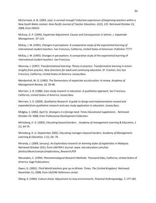 86

McCormack, A. &. (2003, July). Is survival enough? Induction experiences of beginning teachers within a
New South Wales context. Asia-Pacific Journal of Teacher Education, 31(2), 125. Retrieved October 22,
2008, from EBSCO.

McEvoy, G. P. (1995). Expatriate Adjustment: Causes and Consequences in Selmer, J. Expatriate
Management , 97-114.

McKay, J. M. (1995). Changes in perceptions: A comparative study of the experiential learning of
international student teachers. San Francisco, California, United States of American: Publisher ?????

McKay, J. M. (1995). Changes in perceptions: A comparative study of the experiential learning of
international student teachers. San Francisco.

Mezirow, J. (1997). Transformational learning: Theory to practice. Transformative learning in action:
Insights from practice, New directions for adult and continuing education. (P. Cranton, Ed.) San
Francisco, California, United States of America: Jossey-Bass.

Mendenhall, M. O. (1985). The Demensions of expatriate acculturation: A review. Academy of
Management Review, 10, 39-48.

Merriam, S. B. (1988). Case study research in education: A qualitative approach. San Francisco,
California, United States of America: Jossey Bass.

Merriam, S. D. (2009). Qualitative Research: A guide to design and implementation revised and
expanded from qualitative research and case study application in education. Jossey-Bass.

Midgley, S. (2002, April 5). Strangers in a foreign land. Times Educational Supplement, . Retrieved
October 29, 2008, from Professional Development Collection.

Mintzberg, H. G. (2002). Educating beyond borders. . Academy of management Learning & Education, 1
(1), 64-76.

Mintzberg, H. G. (September 2002). Educating managers beyond borders. Academy of Management
Learning & Education, 1 (1), 64--76.

Miranda, J. (2009, January). An Exploratory research on learning styles of expatriates in Malaysia.
Retrieved October 2011, from UNITAR E Journal: www. teo-education.com/teo
photos/album/userpics/exploratory_Research,PDF

Moustakes, C. (1994). Phenomenological Research Methods. Thousand Oaks, California, United States of
America: Sage Publications.

Owen, G. (2002). Third World teachers give up on Britain. Times, The (United Kingdom). Retrieved
November 11, 2008, from UK/EIRE Reference center.

Oberg, K. (1960). Culture shock: Adjustment to new environments. Practical Anthropolodgy, 7, 177-182.
 