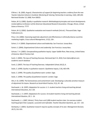 87

O'Brien, J. &. (2005, August). Characteristics of support for beginning teachers: evidence from the new
Teacher Induction Scheme in Scotland. Mentoring & Tutoring: Partnership in Learning, 13(2), 189-203.
Retrieved October 13, 2008, from EBSCO.

Patton, M. Q. (1985). Quality in qualitative research: Methodological principles and recent developments
invited address to Division J of the American Educational Research Association. Chicago, Illinois, United
States of America: ?????

Patton, M. Q. (2002). Qualitative evaluation and research methods (3rd ed.). Thousand Oaks: Sage
Publications,Inc.

Pires, S. &. (2006). Improving expatriate adjustment and effectiveness in ethnically diverse countries:
marketing insights. Cross-cultural Management, 13 (2), 156-.

Schein, E. H. (2004). Organizational culture and leadership. San Francisco: Jossey-Bass.

Schein, E. (2004). Organizational Culture and Leadership. San Francisco: Jossey-Bass.

Schram, T. H. (2003). Conceptualizing qualitative inquiry. Upper Saddle River, New Jersey, United States
of America: Merril Prentice Hall.

Scott, C. (2005). The Joys of Teaching Overseas. Retrieved April 15, 2010, from Ephost@net.com:
academic search database

Scott, C. (2007). The Joys of Teaching Overseas. Independent School, 66 (2), 6.

Seale, C. (1999). Quality in qualitative research. Qualitative Inquiry, 5 (4), 465-478.

Seale, C. (1999). The quality of qualitative work. London: Sage.

Seale, C. (1999). The quality of qualitative research. London: Sage.

Shin, H. &. (1999). The homesickness and contentment scale: Developing a culturally sensitive measure
of adjustment for Asians. Research on Social Work Practice, 9 (1), 45 - 60.

Stachowski, L. &. (1997). Adaptation for success: U. S. student teachers living and teaching abroad.
International Education, 26, 5-20.

Stachowski, L. V. (1997). Adaptations for success: US student teachers living and teaching abroad.
International Eduation, 29, 5 - 16.

Stachowski, L. L. (2007, Winter). Thirty Years and 2,000 student teachers later: An overseas student
teaching project that is popular, successful and replicable. Teacher Education Quarterly , pp. 115 - 132.

Stenbacka, C. (2001). Qualitative research requires quality concepts of its own. Management Decision,
39 (7), 551-555.
 