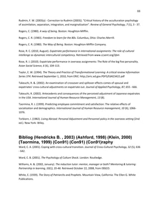 88

Rudmin, F. W. (2003(a) - Correction to Rudmin (2003)). "Critical history of the acculturation psychology
of assimilation, separation, integration, and marginalization". Review of General Psychology, 7 (1), 3 - 37.

Rogers, C. (1980). A way of being. Boston: Houghton-Mifflin.

Rogers, C. R. (1983). Freedom to learn for the 80s. Columbus, Ohio: Charles Merrill.

Rogers, C. R. (1980). The Way of Being. Boston: Houghton-Mifflin Company.

Rose, R. C. (2010, August). Expatriate performance in international assignments: The role of cultural
intellenge as dynamaic intercultural competency. Retrieved from www.ccsent.org/ijbm

Rose, R. J. (2010). Expatriate performance in overseas assignments: The Role of the big five personality.
Asian Social Science, 6 (6), 104-113.

Taylor, E. W. (1994). The Theory and Practice of Transformational Learning: A critical review Information
Series 374. Retrieved September 1, 2010, from ERIC: http://eric.ed.gov.PDFS/Ed423422.pdf

Takeuchi, R. &. (2002). An examination of crossover and spillover effects comes of spousal and
expatriates' cross-cultural adjustments on expatriate out. Journal of Applied Psychology, 87, 655 - 666.

Takeuchi, R. (2002). Antecedents and consequences of the perceived adjustment of Japanese expatrates
in the USA. International Journal of Human Resource Management, 13 (8).

Taormina, R. J. (1999). Predicting employee commitment and satisfaction: The relative effects of
socialization and demographics. International Journal of Human Resource management, 10 (6), 1066-
1076.

Torbiorn, I. (1982). Living Abroad: Personal Adjustment and Personnel policy in the overseas setting (2nd
ed.). New York: Wiley.




Bibliog (Hendricks B. , 2003) (Ashford, 1998) (Klein, 2000)
(Taormina, 1999) (Con91) (Con91) (Con91)raphy
Ward, C. A. (2001). Coping with cross-cultural transition. Journal of Cross-Cultural Psychology, 32 (5), 636
- 642.

Ward, C. B. (2001). The Psychology of Culture Shock. London: Routledge.

Williams, A. &. (2002, January). The induction tutor: mentor, manager or both? Mentoring & tutoring:
Partnership in learning, 10(1), 35-46. Retrieved October 22, 2008, from EBSCO.

White, E. (1939). The Story of Patriarchs and Prophets. Mountain View, California: The Ellen G. White
Publications.
 