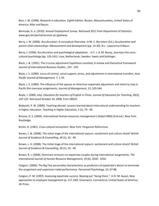 90

Best, J. W. (1998). Research in education. Eighth Edition. Boston, Massachusettes, United States of
America: Allyn and Bacon.

Bermuda, G. o. (2010). Annual Employment Survey. Retrieved 2011 from Department of Statistics:
www.gov.bm/portal/servicer.pt./gateway

Berry, J. W. (2006). Acculturation: A conceptual Overview. In M. C. Bornstein (Ed.), Acculturation and
parent-child relationships: Measurement and development (pp. 13-30). N.J.: Lawerence Erlbaun.

Berry, J. (1994). Acculturation and psychological adaptation. . In F. J. A. M. Bouvy, Journeys into corss-
cultural psychology (pp. 129-141). Lisse, Netherlands, Sweden: Swets and Zeitlinger.

Black, J. &. (1991). The U-curve adjustment hypothesis revisited; A review and theoretical framework.
Journal of International Business Studies , 225 - 247.

Black, J. S. (1990). Locus of control, social support, stress, and adjustment in international transfers. Asia
Pacific Journal of Management, 7, 1-29.

Black, J. S. (1989). The influence of the spouse on American expatriate adjustment and intent to stay in
Pacific Rim overseas assignments. Journal of Management, 15, 529-544.

Boyle, J. (2000, July). Education for teachers of English in China. Journal of Education for Teaching, 26(2),
147-155. Retrieved October 29, 2008, from EBSCO.

Bodycott, P. W. (2000). Teaching abroad: Lessons learned about intercultural understanding for teachers
in higher education. Teaching in Higher Education, 5 (1), 79 - 94.

Briscoe, D. S. (2004). International Human resources management ( Global HRM) (2nd ed.). New York:
Routledge.

Brislin, R. (1981). Cross-cultural encounters. New York: Pergamon References.

Brown, L. &. (2008). The initial stage of the international sojourn: excitement and culture shock? British
Journal of Guidance & Counselling, 36 (1), 33 - 49.

Brown, L. H. (2008). The initial stage of the international sojourn: excitement and culture shock? British
Journal of Guidance & Counselling, 36 (1), 33 - 49.

Brown, R. J. (2008). Dominant stressors on expatriate couples during international assignments. The
International Journal of Human Resource Management, 19 (6), 1018 - 1034.

Caligiuri. (2000). The Big Five personality characteristics as predictors of expatriate's desire to terminate
the assignment and supervisor-rated performance. Personnell Psychology, 53, 67-88.

Caligiuri, P. M. (1997). Assessing expatriate success: Beyong just "being there.". In D. M. Aycan, New
approaches to employee management (p. 117.140). Greenwich, Connecticut, United States of America:
JAI Press.
 