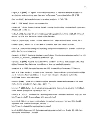 91

Caligiuri, P. M. (2000). The Big Five personality characteristics as predictors of expatriate's desire to
terminate the assignment and supervisor-rated performance. Personnel Psychology, 53, 67-88.

Church, A. (1982). Sojourner Adjustment. Psychological Bulletin, 91, 540 - 572.

Clark, C. (1993, Spring). Transformational Learning.

Clement, M. C. (2000). Student teaching abroad : Learning about teaching culture and self. Kappa Delta
Pi Record, 38, pp. 180-183.

Coates, T. (2005, November 28). Looking abroad for a few good teachers. Time, 166(2), 64. Retrieved
October 29, 2008, from MAS Ultra - School Edition database.

Colgan, C. (August 2004). Is there a teacher retention crisis? American School Board Journal , 22-25.

Conrad, P. (1991). Where I Fell to Earth A life in Four Cities. New York: Simon & Schuster.

Cranton, P. (1994). Understanding and Promoting Transformational Learning: A guide for Educators of
Adults. San Francisco: Jossey-Bass.

Creswell, J. W. (2007). Qualitative inquiry & research design: Choosing among five approaches (2nd ed.).
Thousand Oaks, California, United States of America: Sage.

Creswell, J. W. (2009). Research Design: Qualitative quantative and mixed methods approaches. Third
Edition. Thousand Oaks, California, United States of America: Sage Publications Inc.

Education, M. o. (1996). Bermuda Education Act 1996. Retrieved from Department of Education.

Davis, N. &. (2005 йил April). Inttionercultural competence for future leaders of educational technology
and its evaluation. Retrieved 2012 йил 15-January from Interactive Educational Multimedia:
http://www. ub.edu./multimedia/iem

Furnha, A. (2000). Culture Shock: Literature review, personal statement and relevance for the South
Pacific. Journal of Pacific Rim Psychology, 4 (2), 87 - 94.

Furnham, A. (2000). Culture Shock: Literature review, personal statement and relevance for the South
Pacific. Journal of Pacific Rim Psychology, 4 (2), 87 - 94.

Fantini, A. E. (2000). A Central Concern: Developing Intercultural Competence. Retrieved May 2011, from
http://www.sit.edu/SIT OccasionalPapers/feil_appendix_f.pdf

Fantini, A. E. (22). A central concern:Developing intercultural competence. Retrieved 2010 йил 18-
September from SIT Occasional Papers, Issue no. 1:
http.//www.sit.edu/publishers/docs/compentence.pdf

Farrell, M. (2003, September 26). Racism exposed in secondaries. Retrieved October 29, 2008, from
Professional Development Collection.
 