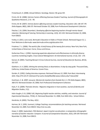 92

Finsterbusch, K. (2008). Annual Editions: Sociology. Boston: Mc-graw-Hill.

Firmin, M. W. (2008). Extrinsic Factors Affecting Overseas Student Teaching. Journal of Ethonographic &
Qualitative Research, 2, 91 - 99.

Firmin, M. M. (2007). Intrinsic factors affecting overseas student teaching. Education 128, 138-147. Phi
Delta Kappan, 88(5), 368-373. Retrieved October 29, 2008, from Professional Development Collection.

Fletcher, S. &. (2004, December). Developing effective beginning teachers through mentor-based
induction. Mentoring & Tutoring: Partnership in Learning, 12(3), 321-333. Retrieved October 22, 2008,
from EBSCO.

Forbes, K. (2011, June June). Bermuda's Education in Public or Private Schools. Retrieved August 15, 1,
from Welcome to Bermuda: www.bermuda-online.org/education.htm

Friedman, T. L. (2006). The world is flat: A brief history of the twenty-first century. New York, New York,
United States of American: Farrar, Straus and Giroux.

Guihermes Pires, J. (1994). Improving expatriate adjustment and effectivemess in ethnically diverse
countries marketing insights. Cross Cultural Management: An International Journal, 13 (2), 156 - 170.

Garson, B. (2005). Teaching Abroad: A Cross-Cultural Journey. Journal of Education for Business, 80 (6),
322-327.

Glatthorn, A. A. (2005). Writing the winning thesis or dissertations: A step-by-step guide. Thousand Oaks,
California, United States of America: Corwin Press.

Gorden, R. (1992). Coding interview responses. Retrieved February 12, 2009, from Basic interviewing
skills: http://74.125.47.132/search?q=cache:J3uhpO9yU0QJ:www.indiana.edu/~educy520/

Hutchison, C. &. (2007, January). Mentors for teachers from Outside the U. S. Phi Delta Kappan, 88(5),
368-373. Retrieved October 29, 2008, from Professional Development Collection.

Hack, P. D. (2009). Thematic Articles - Migrants integration in host societies. Journal of Identity and
Migration Studies, 3 (1).

Hahs-Vaughn, D. &. (2008, Fall). Beginning English teacher attrition, mobility, and retention. Journal of
Experimental Education, 77(34), 21. Retrieved November 15, 2008, from MAS Ultra - School Edition.

Hendricks, B. (2003). The Way. 42(1) .

Herman, W. E. (1991, Summer). College Teaching: recommendations for teaching overseas. Retrieved
November 14, 2009, from EBSCO: http://ns2.ncu.edu

Howe, E. (2005, September). PhD Abstract: Japan's teacher acculturation: a comparative ethnographic
narrative of teacher induction. Compare: A Journal of Comparative Education, 35(3), 339-339. Retrieved
November 15, 2008, from EBSCO.
 