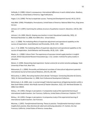 93

Hofstede, G. (1980). Culture's consequences: International differences in work-related values. Newbury
Park, California, United States of America: Sage Publications.

Hogan, G. &. (1990). The key to expatriate success. Training and Development Journal, 44 (1), 50-53.

Holy Bible. (1966). Philadelphia, Pennsylvania, United States of America: National Bible Press, King James
Version.

Johnson, B. R. (1997). Examining the validuty structure of qualitative research. Education, 118 (3), 282-
292.

Johnson, S. &. (2002, March). Keeping new teachers in mind. Educational Leadership, 59(5), 12.
Retrieved November 15, 2008, from MAS Ultra - School Edition.

Lee, L. S. (2008). The mediating effects of expatriate adjustment and operational capability on the
success of expatriation. Social Behavior and Personality, 36 (9), 1191 - 1204.

Lee, L.-Y. &. (2008). The mediating effects of expatriate adjustment and operational capability on the
success of expatriation. Social Behavior and Personality, 36 (9), 1191 - 1204.

Maylor, U. J. (2006). Culture Clash: The experiences of overseas-trained supply teachers in english
schools. British Educational Research Association (pp. 1-11). London: Institute for policy studies in
education.

Manen, V. (1990). Researching lived experience: Human science for an action sensitive pedagogy. State
University of New York, New York.

Matsumoto, D. L. (2004). Personality and behavioral correlates of intercultural adjustment potential.
International Journal of Intercultural Relations, 28 (3-4), 281-309.

McCoubrey, S. (2001). Recruiting teachers from abroad. Techniques: Connecting Education & Careers,
76(5), 33. Retrieved November 11, 2008, from Professional Development Collection.

McCormack, A. &. (2003, July). Is survival enough? Induction experiences of beginning teachers within a
New South Wales context. Asia-Pacific Journal of Teacher Education, 31(2), 125. Retrieved October 22,
2008, from EBSCO.

McKay, J. M. (1995). Changes in perceptions: A comparative study of the experiential learning of
international student teachers. San Francisco, California, United States of American: Publisher ?????

McKay, J. M. (1995). Changes in perceptions: A comparative study of the experiential learning of
international student teachers. San Francisco.

Mezirow, J. (1997). Transformational learning: Theory to practice. Transformative learning in action:
Insights from practice, New directions for adult and continuing education. (P. Cranton, Ed.) San
Francisco, California, United States of America: Jossey-Bass.
 
