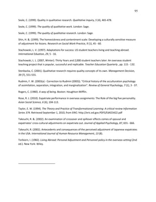 95

Seale, C. (1999). Quality in qualitative research. Qualitative Inquiry, 5 (4), 465-478.

Seale, C. (1999). The quality of qualitative work. London: Sage.

Seale, C. (1999). The quality of qualitative research. London: Sage.

Shin, H. &. (1999). The homesickness and contentment scale: Developing a culturally sensitive measure
of adjustment for Asians. Research on Social Work Practice, 9 (1), 45 - 60.

Stachowski, L. V. (1997). Adaptations for success: US student teachers living and teaching abroad.
International Eduation, 29, 5 - 16.

Stachowski, L. L. (2007, Winter). Thirty Years and 2,000 student teachers later: An overseas student
teaching project that is popular, successful and replicable. Teacher Education Quarterly , pp. 115 - 132.

Stenbacka, C. (2001). Qualitative research requires quality concepts of its own. Management Decision,
39 (7), 551-555.

Rudmin, F. W. (2003(a) - Correction to Rudmin (2003)). "Critical history of the acculturation psychology
of assimilation, separation, integration, and marginalization". Review of General Psychology, 7 (1), 3 - 37.

Rogers, C. (1980). A way of being. Boston: Houghton-Mifflin.

Rose, R. J. (2010). Expatriate performance in overseas assignments: The Role of the big five personality.
Asian Social Science, 6 (6), 104-113.

Taylor, E. W. (1994). The Theory and Practice of Transformational Learning: A critical review Information
Series 374. Retrieved September 1, 2010, from ERIC: http://eric.ed.gov.PDFS/Ed423422.pdf

Takeuchi, R. &. (2002). An examination of crossover and spillover effects comes of spousal and
expatriates' cross-cultural adjustments on expatriate out. Journal of Applied Psychology, 87, 655 - 666.

Takeuchi, R. (2002). Antecedents and consequences of the perceived adjustment of Japanese expatrates
in the USA. International Journal of Human Resource Management, 13 (8).

Torbiorn, I. (1982). Living Abroad: Personal Adjustment and Personnel policy in the overseas setting (2nd
ed.). New York: Wiley.
 