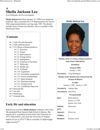 Sheila Jackson Lee
Member of the U.S. House of Representatives
from Texas's 18th district
Incumbent
Assumed office
January 3, 1995
Preceded by Craig Washington
Member of the Houston City Council from the
At-large #4 District
In office
January 2, 1990 – January 3, 1995
Preceded by Anthony Hall
Succeeded by John Peavy
Personal details
Born Sheila Jackson
January 12, 1950
Queens, New York
Political
party
Democratic
Spouse(s) Elwyn Lee
Children 2
Residence Houston, Texas
Sheila Jackson Lee
From Wikipedia, the free encyclopedia
Sheila Jackson Lee (born January 12, 1950) is an American
politician. She is currently the U.S. Representative for Texas's
18th congressional district, serving since 1995. The district
includes most of inner-city Houston. She is a member of the
Democratic Party.
Contents
1 Early life and education
2 Early political career
3 U.S. House of Representatives
3.1 Elections
3.2 Tenure
3.3 Staff turnover
3.4 Foreign policy
3.5 Immigration
3.6 Criticism of Tea Party
3.7 WikiLeaks
3.8 Health care
3.9 Al-Qaeda
3.10 Legislation
3.11 Committee assignments
3.12 Caucus memberships
3.13 Space program
3.14 Hurricane naming
3.15 Foreign travel
3.16 Confederate flag issue
4 Personal life
5 See also
6 References
7 External links
Early life and education
Jackson Lee was born Sheila Jackson in Queens, New York.
She graduated from Jamaica High School in Queens. She
earned a B.A. in political science from Yale University in
1972, followed by a J.D. from the University of Virginia
School of Law in 1975.[1] She is a member of Alpha Kappa
Alpha sorority.[2]
Sheila Jackson Lee - Wikipedia https://en.wikipedia.org/wiki/Sheila_Jackson_Lee
1 of 8 3/15/2017 12:23 PM
 