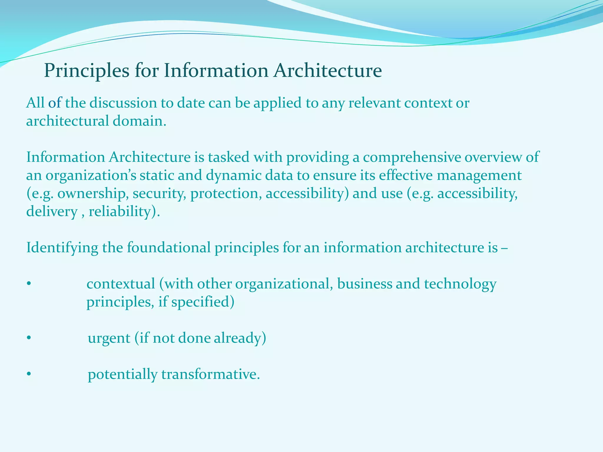 Principles for Information Architecture
All of the discussion to date can be applied to any relevant context or
architectural domain.
Information Architecture is tasked with providing a comprehensive overview of
an organization’s static and dynamic data to ensure its effective management
(e.g. ownership, security, protection, accessibility) and use (e.g. accessibility,
delivery , reliability).
Identifying the foundational principles for an information architecture is –
• contextual (with other organizational, business and technology
principles, if specified)
• urgent (if not done already)
• potentially transformative.
 