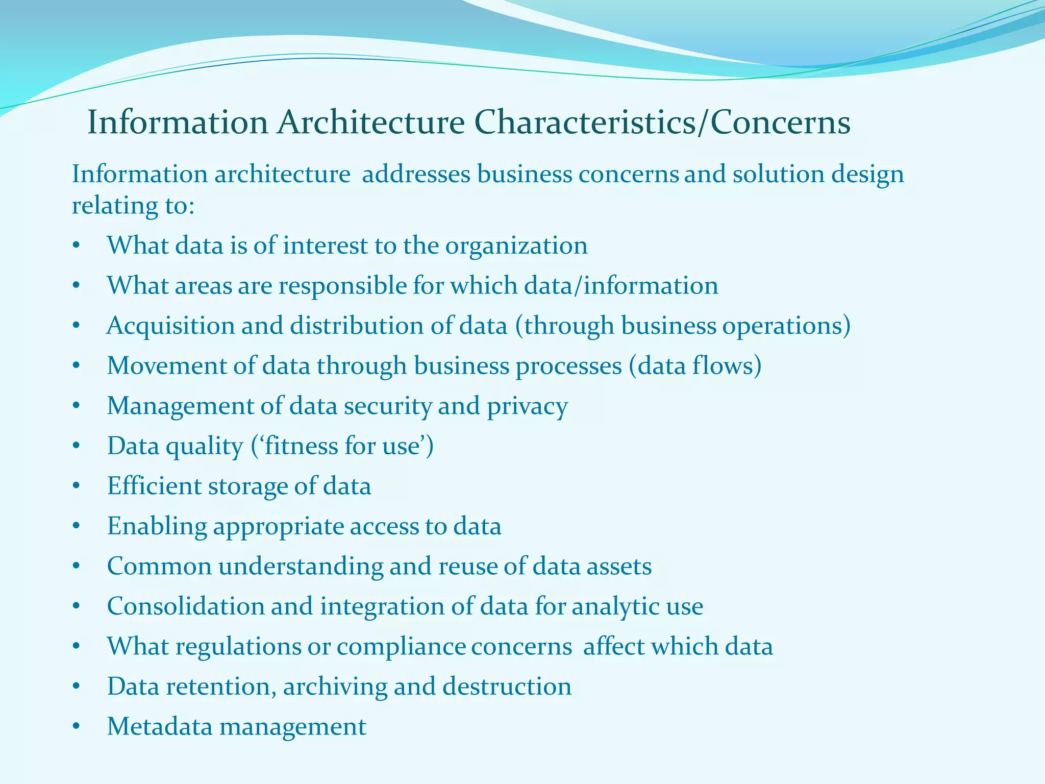 Information Architecture Characteristics/Concerns
Information architecture addresses business concerns and solution design
relating to:
• What data is of interest to the organization
• What areas are responsible for which data/information
• Acquisition and distribution of data (through business operations)
• Movement of data through business processes (data flows)
• Management of data security and privacy
• Data quality (‘fitness for use’)
• Efficient storage of data
• Enabling appropriate access to data
• Common understanding and reuse of data assets
• Consolidation and integration of data for analytic use
• What regulations or compliance concerns affect which data
• Data retention, archiving and destruction
• Metadata management
 