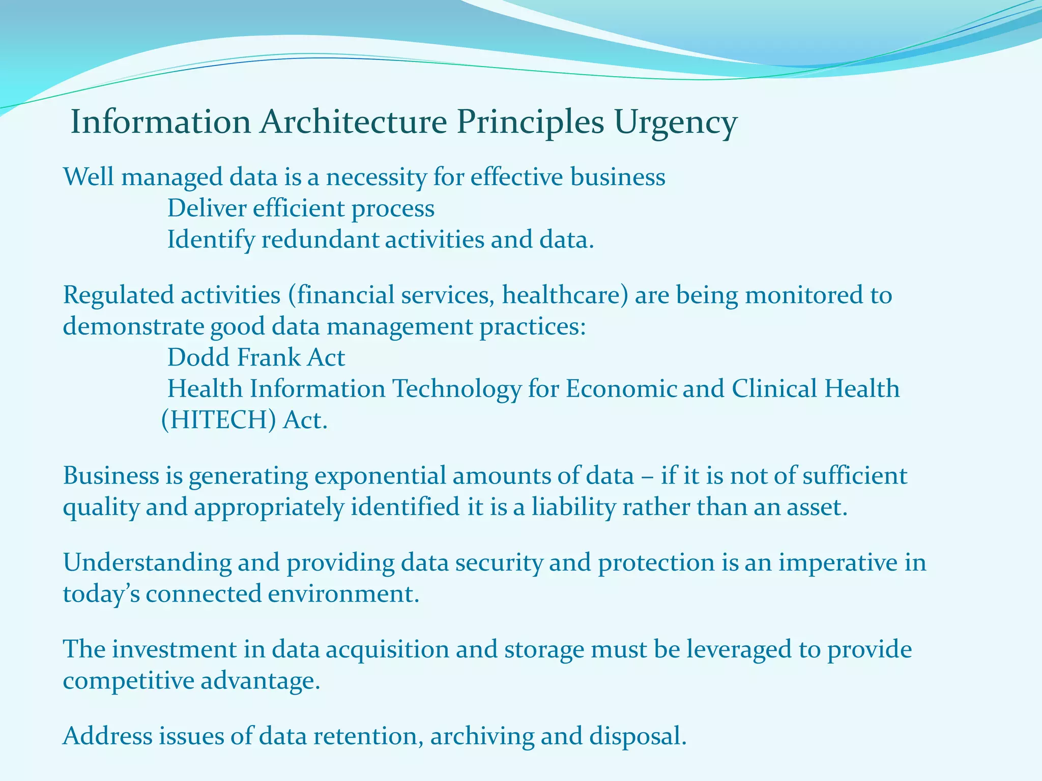 Information Architecture Principles Urgency
Well managed data is a necessity for effective business
Deliver efficient process
Identify redundant activities and data.
Regulated activities (financial services, healthcare) are being monitored to
demonstrate good data management practices:
Dodd Frank Act
Health Information Technology for Economic and Clinical Health
(HITECH) Act.
Business is generating exponential amounts of data – if it is not of sufficient
quality and appropriately identified it is a liability rather than an asset.
Understanding and providing data security and protection is an imperative in
today’s connected environment.
The investment in data acquisition and storage must be leveraged to provide
competitive advantage.
Address issues of data retention, archiving and disposal.
 