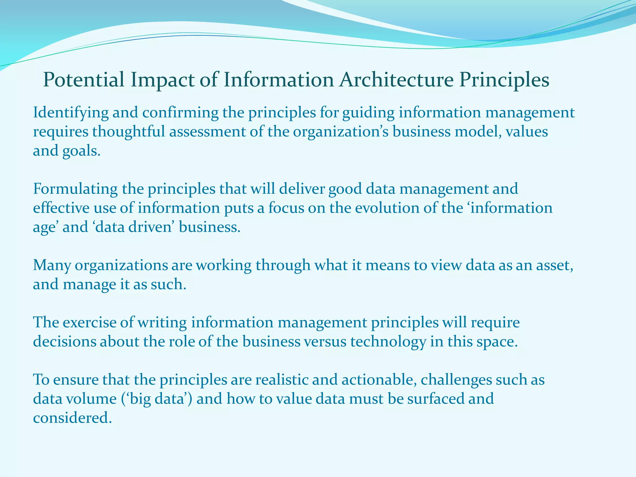Potential Impact of Information Architecture Principles
Identifying and confirming the principles for guiding information management
requires thoughtful assessment of the organization’s business model, values
and goals.
Formulating the principles that will deliver good data management and
effective use of information puts a focus on the evolution of the ‘information
age’ and ‘data driven’ business.
Many organizations are working through what it means to view data as an asset,
and manage it as such.
The exercise of writing information management principles will require
decisions about the role of the business versus technology in this space.
To ensure that the principles are realistic and actionable, challenges such as
data volume (‘big data’) and how to value data must be surfaced and
considered.
 
