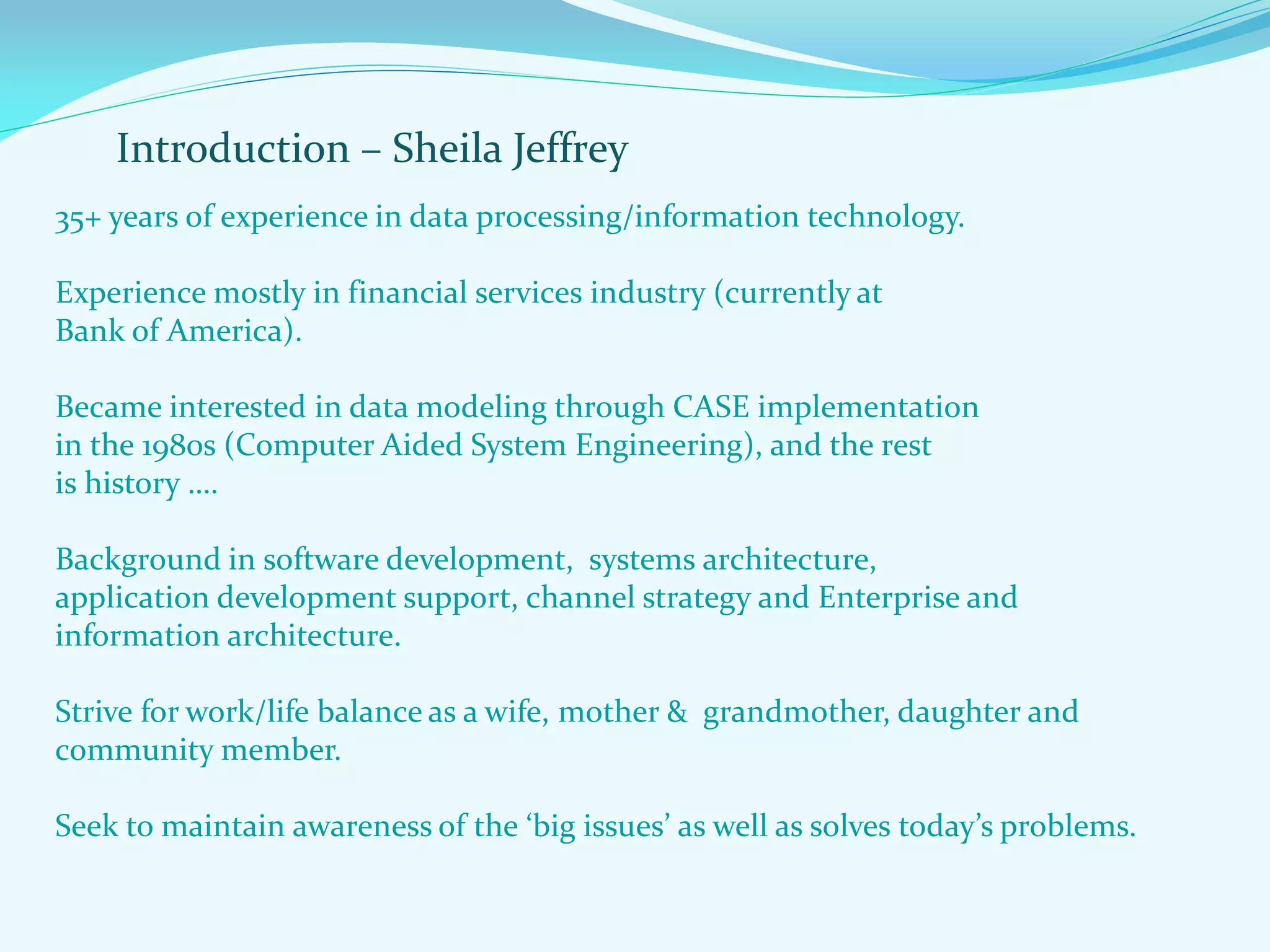 Introduction – Sheila Jeffrey
35+ years of experience in data processing/information technology.
Experience mostly in financial services industry (currently at
Bank of America).
Became interested in data modeling through CASE implementation
in the 1980s (Computer Aided System Engineering), and the rest
is history ….
Background in software development, systems architecture,
application development support, channel strategy and Enterprise and
information architecture.
Strive for work/life balance as a wife, mother & grandmother, daughter and
community member.
Seek to maintain awareness of the ‘big issues’ as well as solves today’s problems.
 