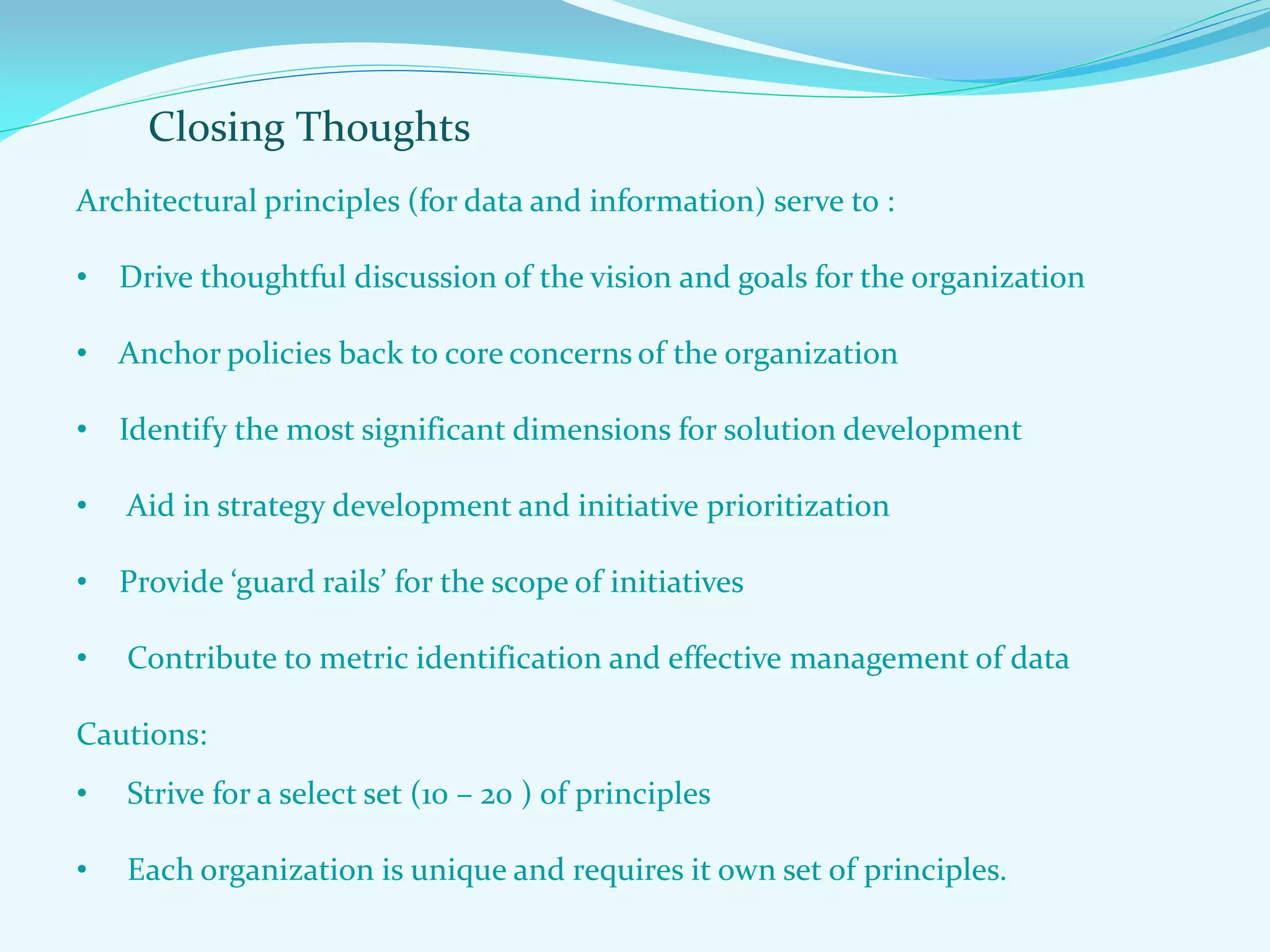 Closing Thoughts
Architectural principles (for data and information) serve to :
• Drive thoughtful discussion of the vision and goals for the organization
• Anchor policies back to core concerns of the organization
• Identify the most significant dimensions for solution development
• Aid in strategy development and initiative prioritization
• Provide ‘guard rails’ for the scope of initiatives
• Contribute to metric identification and effective management of data
Cautions:
• Strive for a select set (10 – 20 ) of principles
• Each organization is unique and requires it own set of principles.
 