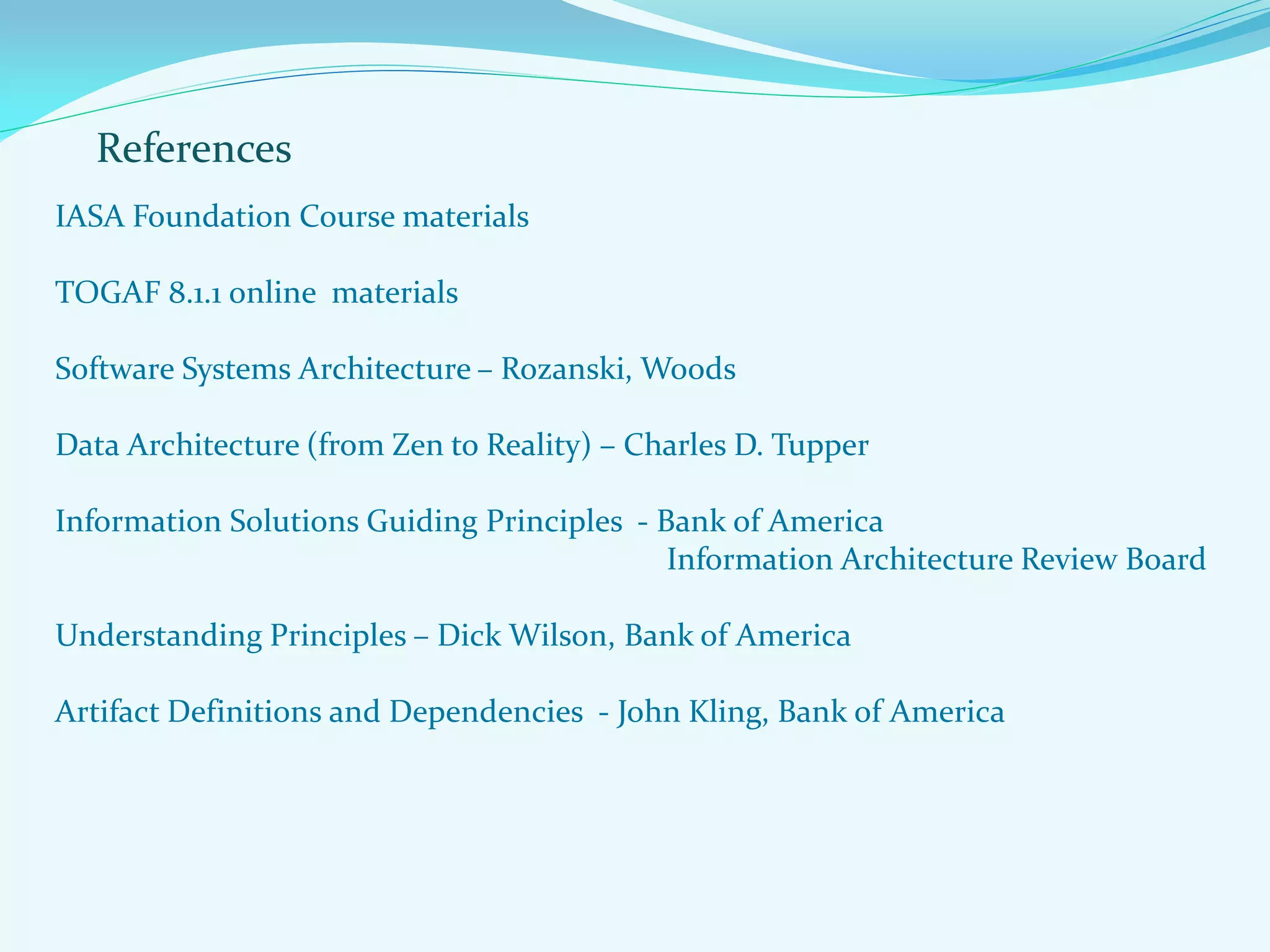 References
IASA Foundation Course materials
TOGAF 8.1.1 online materials
Software Systems Architecture – Rozanski, Woods
Data Architecture (from Zen to Reality) – Charles D. Tupper
Information Solutions Guiding Principles - Bank of America
Information Architecture Review Board
Understanding Principles – Dick Wilson, Bank of America
Artifact Definitions and Dependencies - John Kling, Bank of America
 