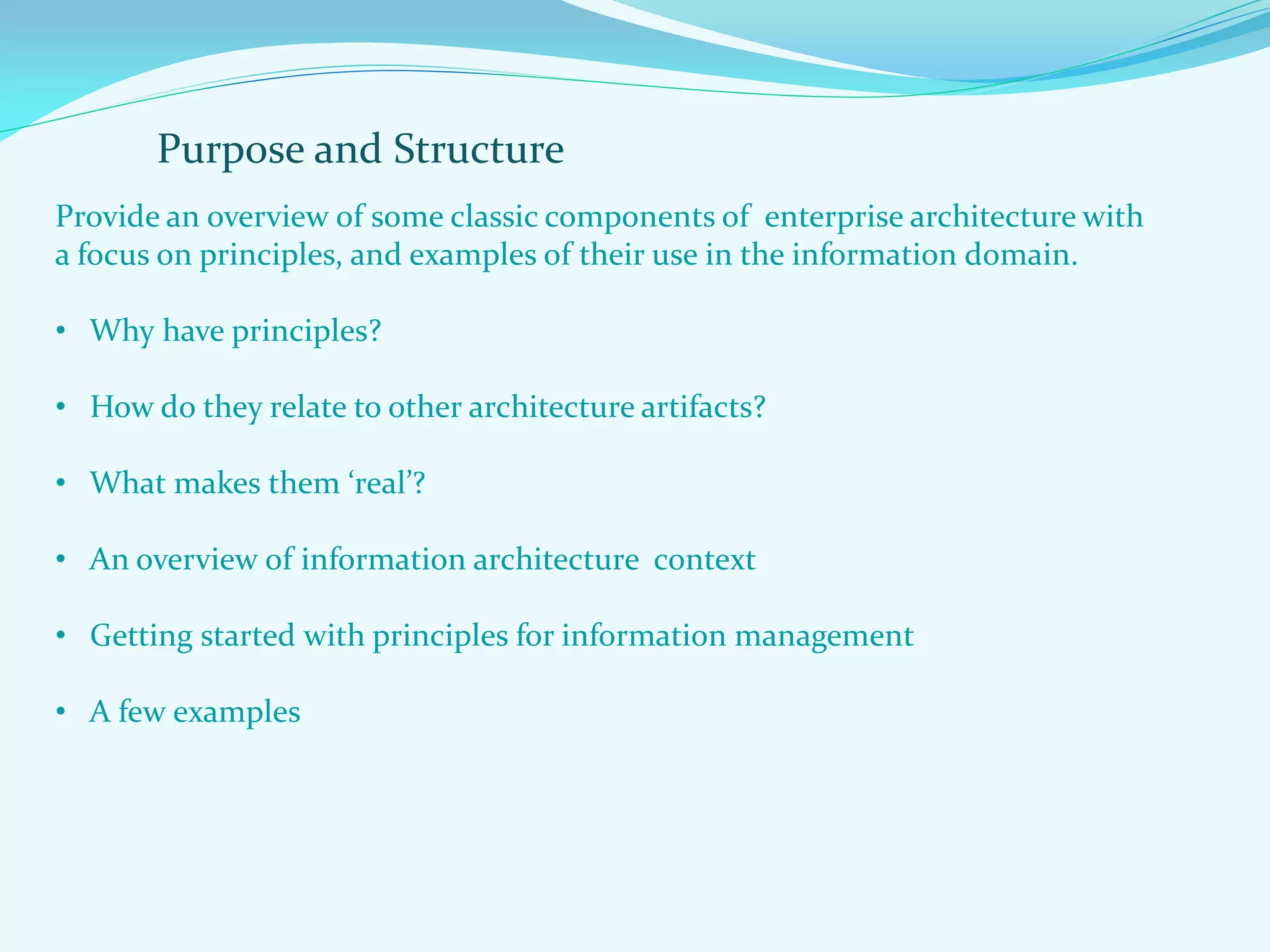 Purpose and Structure
Provide an overview of some classic components of enterprise architecture with
a focus on principles, and examples of their use in the information domain.
• Why have principles?
• How do they relate to other architecture artifacts?
• What makes them ‘real’?
• An overview of information architecture context
• Getting started with principles for information management
• A few examples
 