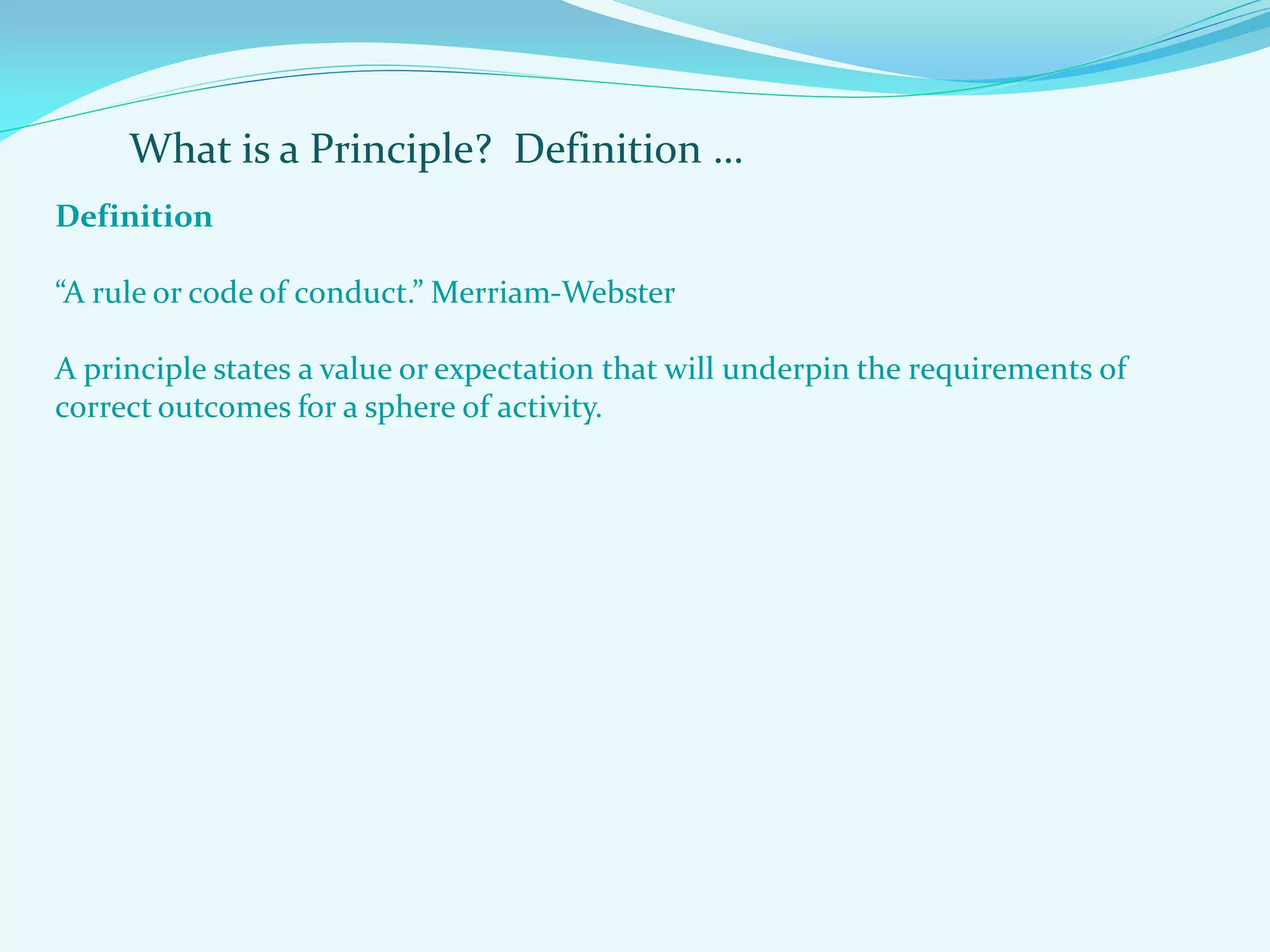 What is a Principle? Definition …
Definition
“A rule or code of conduct.” Merriam-Webster
A principle states a value or expectation that will underpin the requirements of
correct outcomes for a sphere of activity.
 
