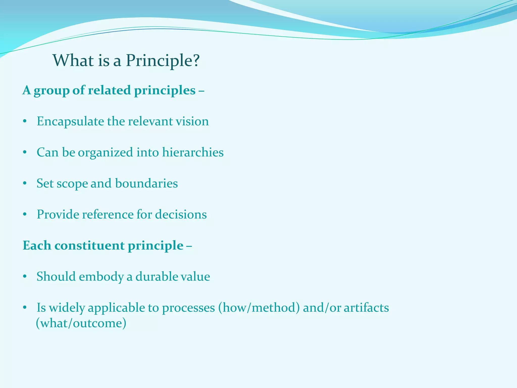 What is a Principle?
A group of related principles –
• Encapsulate the relevant vision
• Can be organized into hierarchies
• Set scope and boundaries
• Provide reference for decisions
Each constituent principle –
• Should embody a durable value
• Is widely applicable to processes (how/method) and/or artifacts
(what/outcome)
 