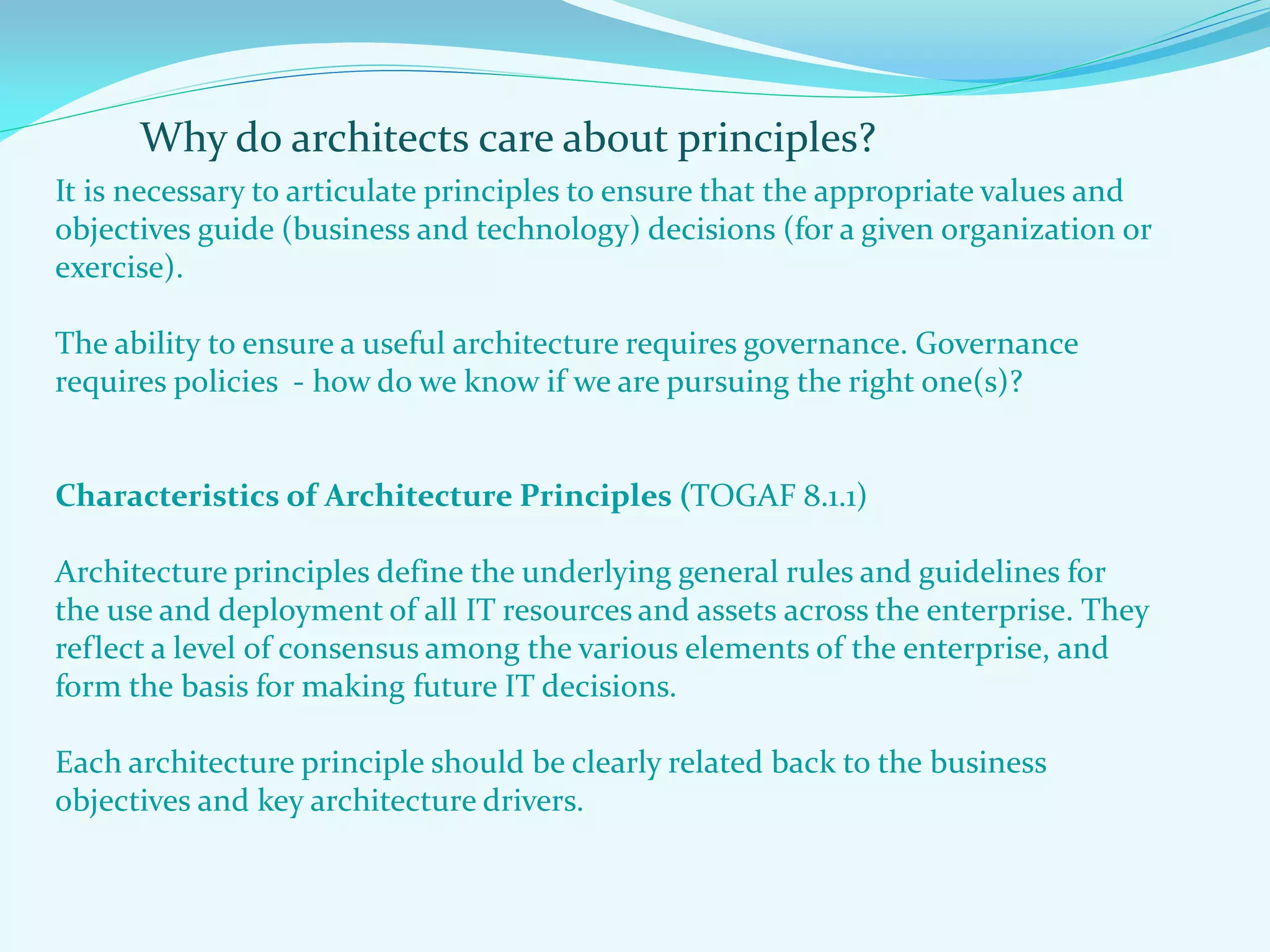 Why do architects care about principles?
It is necessary to articulate principles to ensure that the appropriate values and
objectives guide (business and technology) decisions (for a given organization or
exercise).
The ability to ensure a useful architecture requires governance. Governance
requires policies - how do we know if we are pursuing the right one(s)?
Characteristics of Architecture Principles (TOGAF 8.1.1)
Architecture principles define the underlying general rules and guidelines for
the use and deployment of all IT resources and assets across the enterprise. They
reflect a level of consensus among the various elements of the enterprise, and
form the basis for making future IT decisions.
Each architecture principle should be clearly related back to the business
objectives and key architecture drivers.
 
