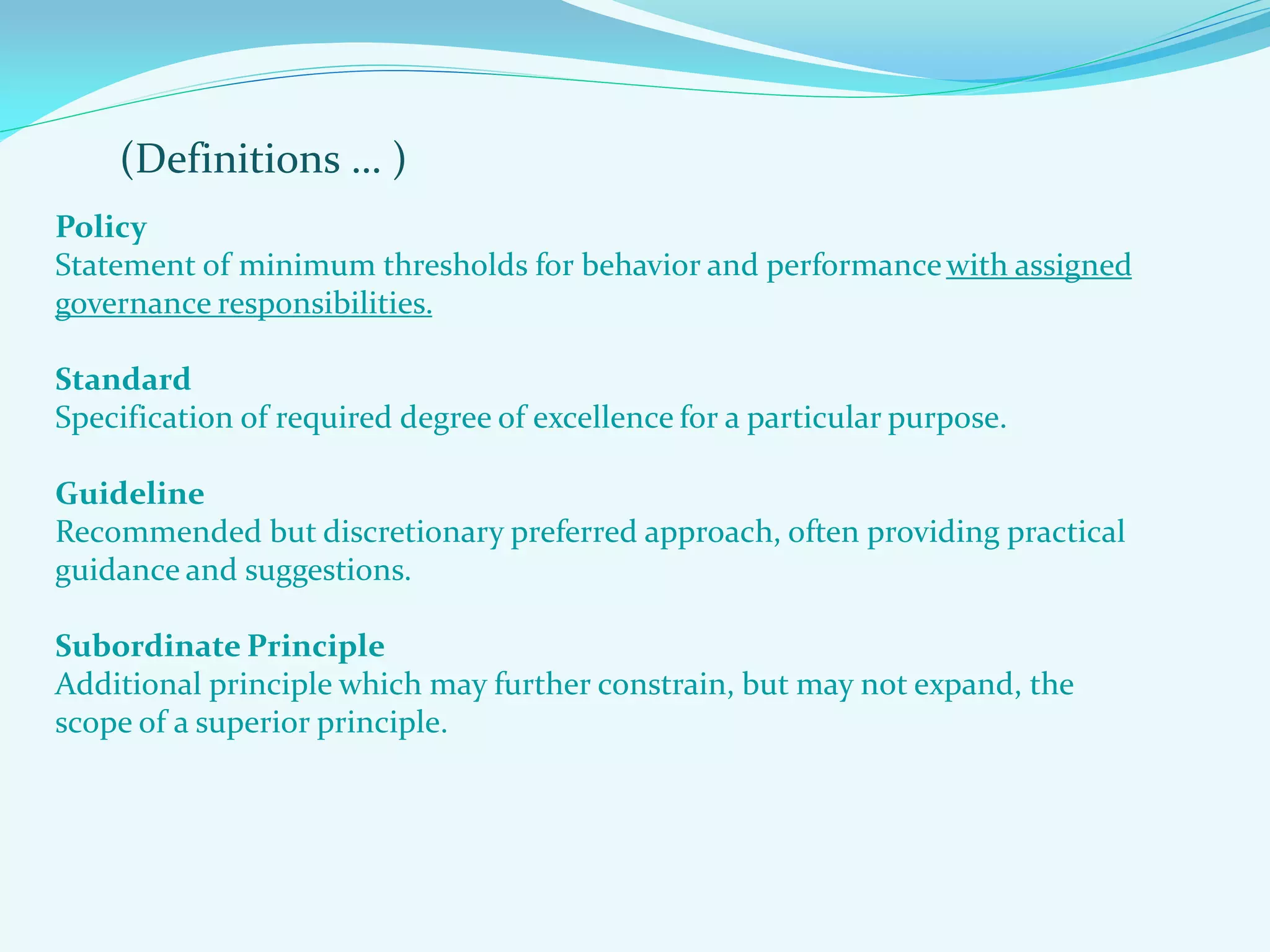 (Definitions … )
Policy
Statement of minimum thresholds for behavior and performancewith assigned
governance responsibilities.
Standard
Specification of required degree of excellence for a particular purpose.
Guideline
Recommended but discretionary preferred approach, often providing practical
guidance and suggestions.
Subordinate Principle
Additional principle which may further constrain, but may not expand, the
scope of a superior principle.
 