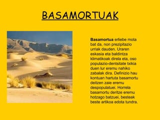 BASAMORTUAK Basamortua  erliebe mota bat da, non prezipitazio urriak dauden. Uraren eskasia eta baldintza klimatikoak direla eta, oso populazio-dentsitate txikia duen lur eremu nahiko zabalak dira. Definizio hau kontuan hartuta basamortu deitzen zaie eremu despopulatuei. Horrela basamortu deritze eremu hotzago batzuei, besteak beste artikoa edota tundra. 