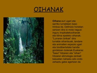 OIHANAK Oihana  euri ugari eta sarriko lurraldeen baso trinkoa da. Definizio honetan sartzen dira bi mota nagusi: inguru tropikalekooihanak eta klima epeleko oihanak. "Lurraren birikak" dira lurralde oihantsuak, landare eta animalien espezie ugari eta biodibertsitate handia gordetzen dutenak.Euskaraz "baso" hitzaren eta "oihan" hitzaren etimologia zenbait kasuetan nahastu edo ondo zehaztu gabe agertzen da  