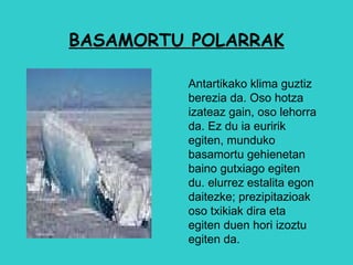 BASAMORTU POLARRAK Antartikako klima guztiz berezia da. Oso hotza izateaz gain, oso lehorra da. Ez du ia euririk egiten, munduko basamortu gehienetan baino gutxiago egiten du. elurrez estalita egon daitezke; prezipitazioak oso txikiak dira eta egiten duen hori izoztu egiten da.  