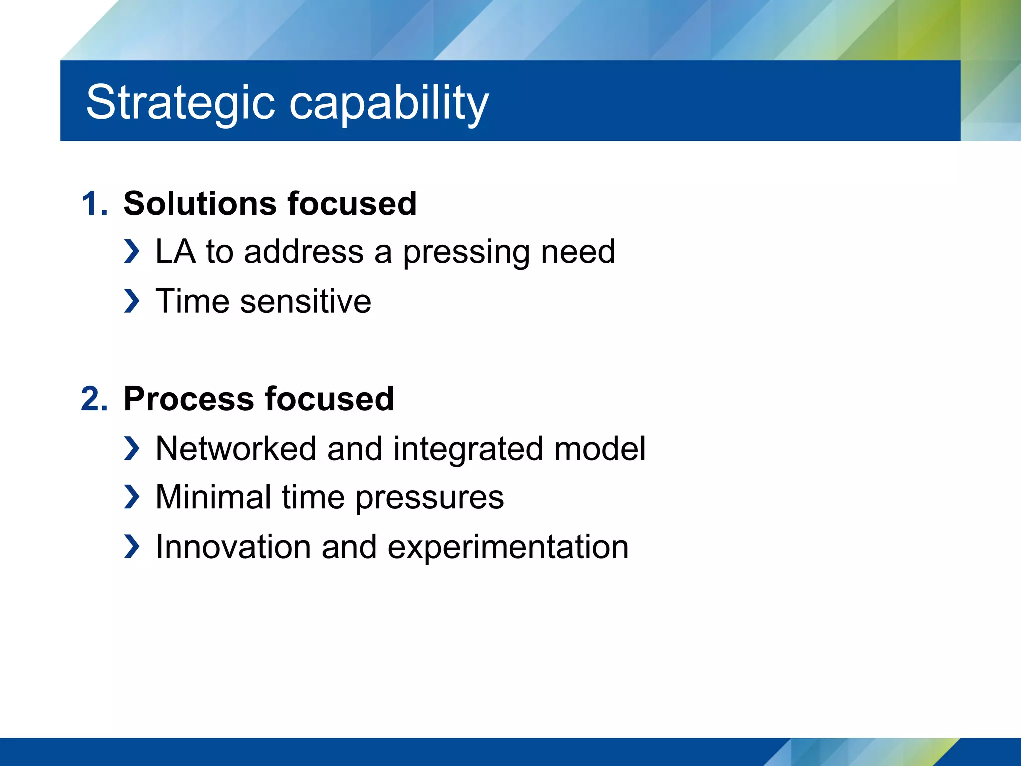 Strategic capability
1.  Solutions focused
›  LA to address a pressing need
›  Time sensitive
2.  Process focused
›  Networked and integrated model
›  Minimal time pressures
›  Innovation and experimentation
 