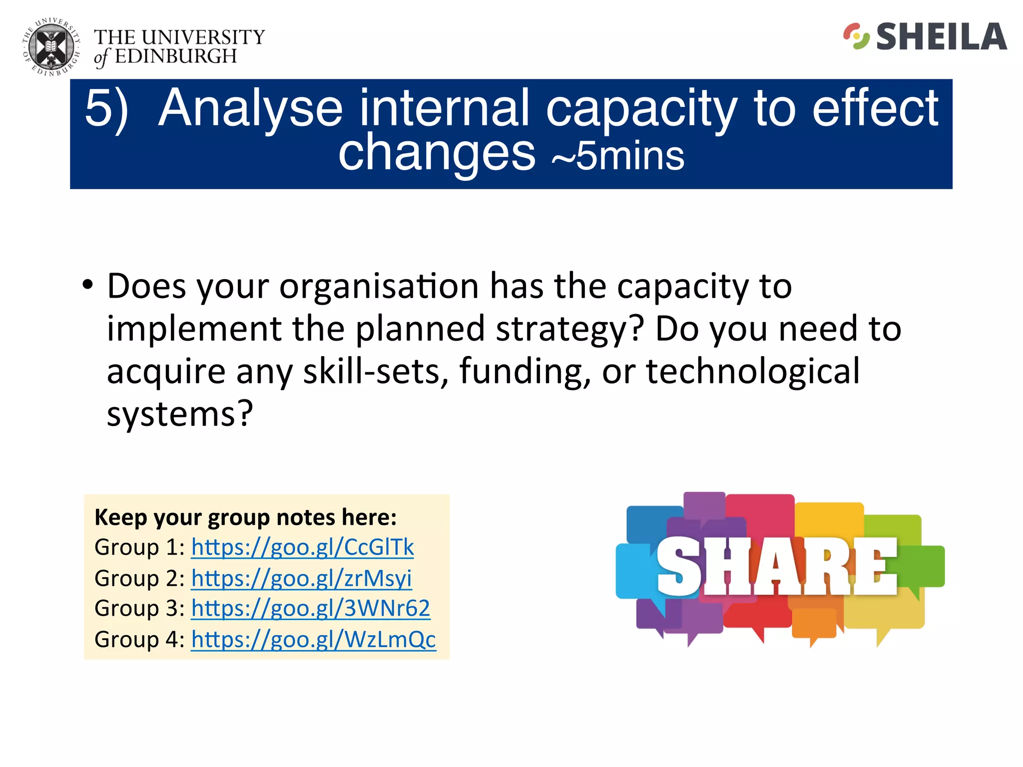 •  Does	your	organisa5on	has	the	capacity	to	
implement	the	planned	strategy?	Do	you	need	to	
acquire	any	skill-sets,	funding,	or	technological	
systems?	
5) Analyse internal capacity to effect
changes ~5mins
Keep	your	group	notes	here:	
Group	1:	hgps://goo.gl/CcGlTk	
Group	2:	hgps://goo.gl/zrMsyi	
Group	3:	hgps://goo.gl/3WNr62	
Group	4:	hgps://goo.gl/WzLmQc	
 
