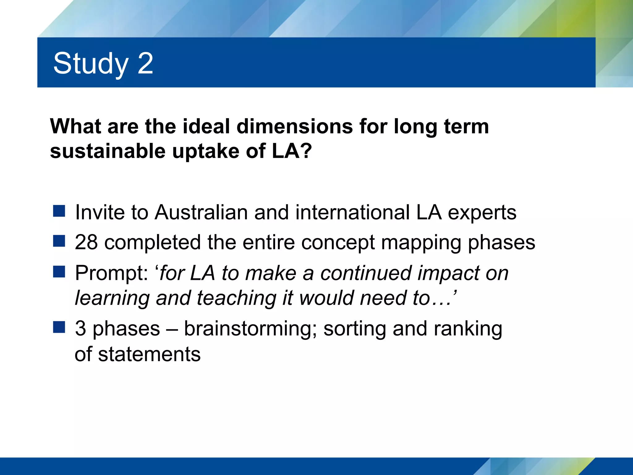 Study 2
What are the ideal dimensions for long term
sustainable uptake of LA?
  Invite to Australian and international LA experts
  28 completed the entire concept mapping phases
  Prompt: ‘for LA to make a continued impact on
learning and teaching it would need to…’
  3 phases – brainstorming; sorting and ranking
of statements
 